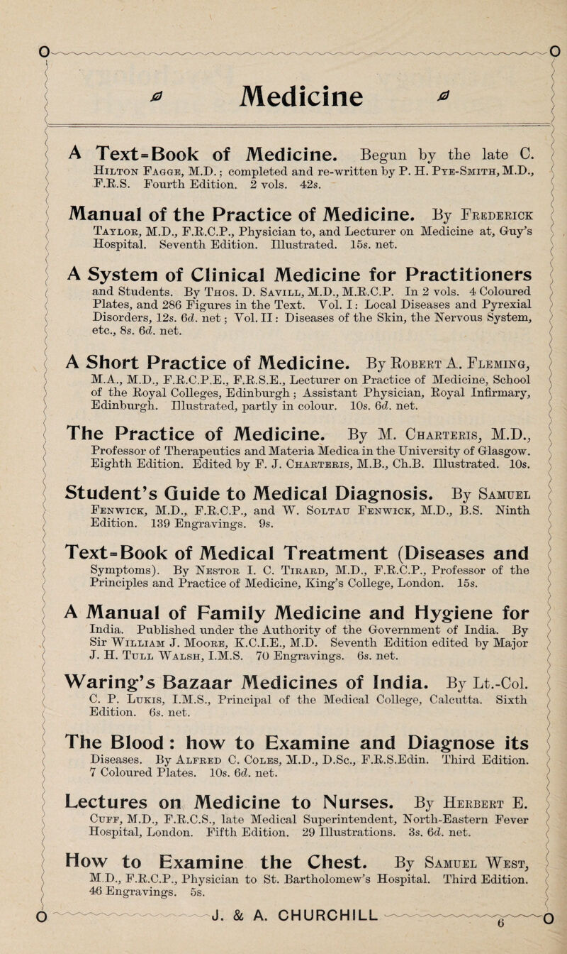 Medicine 0 0 A Text = Book of Medicine. Begun by the late C. Hilton Fagge, M.D.; completed and re-written by P. H. Pye-Smith, M.D., F.R.S. Fourth Edition. 2 vols. 42s. Manual of the Practice of Medicine. By Frederick Taylor, M.E., F.R.C.P., Physician to, and Lecturer on Medicine at, Guy’s Hospital. Seventh Edition. Illustrated. 15s. net. A System of Clinical Medicine for Practitioners and Students. By Thos. D. Savill, M.D., M.R.C.P. In 2 vols. 4 Coloured Plates, and 286 Figures in the Text. Vol. I: Local Diseases and Pyrexial Disorders, 12s. 6d. net; Yol. II: Diseases of the Skin, the Nervous System, etc., 8s. 6d. net. A Short Practice of Medicine. By Robert A. Fleming, M.A., M.D., F.B.C.P.E., F.E.S.E., Lecturer on Practice of Medicine, School of the Royal Colleges, Edinburgh; Assistant Physician, Royal Infirmary, Edinburgh. Illustrated, partly in colour. 10s. 6d. net. The Practice of Medicine. By M. Charters, M.D., Professor of Therapeutics and Materia Medica in the University of Glasgow. Eighth Edition. Edited by F. J. Charteris, M.B., Ch.B. Illustrated. 10s. Student’s Guide to Medical Diagnosis. By Samuel Fenwick, M.D., F.E.C.P., and W. Soltau Fenwick, M.D., B.S. Ninth Edition. 139 Engravings. 9s. Text=Book of Medical Treatment (Diseases and Symptoms). By Nestor I. C. Tirard, M.D., F.E.C.P., Professor of the Principles and Practice of Medicine, King’s College, London. 15s. A Manual of Family Medicine and Hygiene for India. Published under the Authority of the Government of India. By Sir William J. Moore, K.C.I.E., M.D. Seventh Edition edited by Major J. H. Tull Walsh, I.M.S. 70 Engravings. 6s. net. Waring’s Bazaar Medicines of India. By Lt.-Col. C. P. Lukis, I.M.S., Principal of the Medical College, Calcutta. Sixth Edition. 6s. net. The Blood : how to Examine and Diagnose its Diseases. By Alfred C. Coles, M.D., D.Sc., F.E.S.Edin. Third Edition. 7 Coloured Plates. 10s. 6d. net. Lectures on Medicine to Nurses. By Herbert E. Cuff, M.D., F.E.C.S., late Medical Superintendent, North-Eastern Fever Hospital, London. Fifth Edition. 29 Illustrations. 3s. 6d. net. How to Examine the Chest. By Samuel West, M.D., F.R.C.P., Physician to St. Bartholomew’s Hospital. Third Edition. 46 Engravings. 5s.