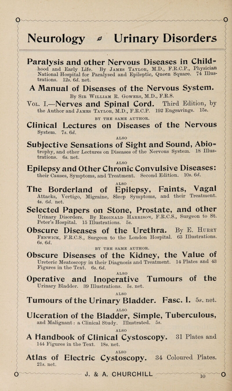 Neurology * Urinary Disorders ALSO Ulceration of the Bladder, Simple, Tuberculous, and Malignant: a Clinical Study. Illustrated. 5s. ALSO A Handbook of Clinical Cystoscopy. 31 Plates and 144 Figures in the Text. 18s. net. ALSO Atlas of Electric Cystoscopy. 21 s. net. 34 Coloured Plates. Paralysis and other Nervous Diseases in Child= hood and Early Life. By Jambs Taylor, M.D., F.R.C.P., Physician National Hospital for Paralysed and Epileptic, Queen Square. 74 Illus¬ trations. 12s. 6d. net. A Manual of Diseases of the Nervous System. By Sir William B. Gowers, M.H., F.R.S. Vol. I.—Nerves and Spinal Cord. Third Edition, by the Author and James Taylor, M.D., F.R.C.P. 192 Engravings. 15s. BY THE SAME AUTHOR. Clinical Lectures on Diseases of the Nervous System. 7s. 6d. ALSO Subjective Sensations of Sight and Sound, Abio= trophy, and other Lectures on Diseases of the Nervous System. 18 Illus¬ trations. 6s. net. ALSO Epilepsy and Other Chronic Convulsive Diseases: their Causes, Symptoms, and Treatment. Second Edition. 10s. 6d. ALSO The Borderland of Epilepsy, Faints, Vagal Attacks, Vertigo, Migraine, Sleep Symptoms, and their Treatment. 4s. 6d. net. Selected Papers on Stone, Prostate, and other Urinary Disorders. By Reginald Harrison, F.R.C.S., Surgeon to St. Peter’s Hospital. 15 Illustrations. 5s. Obscure Diseases of the Urethra. By E. Hurry Fenwick, F.R.C.S., Surgeon to the London Hospital. 63 Illustrations. 6s. 6d. BY THE SAME AUTHOR. Obscure Diseases of the Kidney, the Value of Ureteric Meatoscopy in their Diagnosis and Treatment. 14 Plates and 43 Figures in the Text. 6s. 6d. ALSO Operative and Inoperative Tumours of the Urinary Bladder. 39 Illustrations. 5s. net. ALSO Tumours of the Urinary Bladder. Fasc. I. 5s. net.