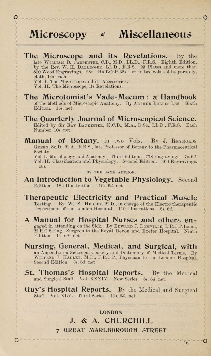 0 Miscellaneous Microscopy The Microscope and its Revelations. By the late William B. Carpenter, C.B., M.D., LL.D., F.R.S. Eighth Edition, by the Rev. W. H. Dallinger, LL.D., F.R.S. 23 Plates and more than 800 Wood Engravings. 28s. Half-Calf 32s.; or, in two vols, sold separately, cloth, 14s. each. Vol. I. The Microscope and its Accessories. Vol. II. The Microscope, its Revelations. The Microtomist’s Vade=Mecum : a Handbook of the Methods of Microscopic Anatomy. By Arthur Bolles Lee. Sixth Edition. 15s. net. The Quarterly Journal of Microscopical Science. Edited by Sir Rat Lankester, K.C.B., M.A., D.Sc., LL.D., F.R.S. Each Number, 10s. net. Manual of Botany, in two Vols. By J. Reynolds Green, Sc.D., M.A., F.R.S., late Professor of Botany to the Pharmaceutical Society. Vol. I. Morphology and Anatomy. Third Edition. 778 Engravings. 7s.6d. Vol. II. Classification and Physiology. Second Edition. 466 Engravings. 10s. BY THE SAME AUTHOR. An Introduction to Vegetable Physiology. Second Edition. 182 Illustrations. 10s. Gd. net. Therapeutic Electricity and Practical Muscle Testing. By W. S. Hedlet, M.D., in charge of the Electro-therapeutic Department of the London Hospital. 110 Illustrations. 8s. Gd. A Manual for Hospital Nurses and others en= gaged in attending on the Sick. By Edward J. Domville, L.R.C.P.Lond., M.R.C.S.Eng., Surgeon to the Royal Devon and Exeter Hospital. Ninth Edition. Is. Gd. net. Nursing, General, Medical, and Surgical, with an Appendix on Sickroom Cookery and Dictionary of Medical Terms. By Wilfred J. Hadley, M.D., F.R.C.P., Physician to the London Hospital. Second Edition. 3s. Gd. net. St. Thomas’s Hospital Reports. By the Medical and Surgical Staff. Vol. XXXIV. New Series. 8s. Gd. net. Guy’s Hospital Reports. By the Medical and Surgical Staff. Vol. XLV. Third Series. 10s. 6d. net. LONDON J. & A. CHURCHILL