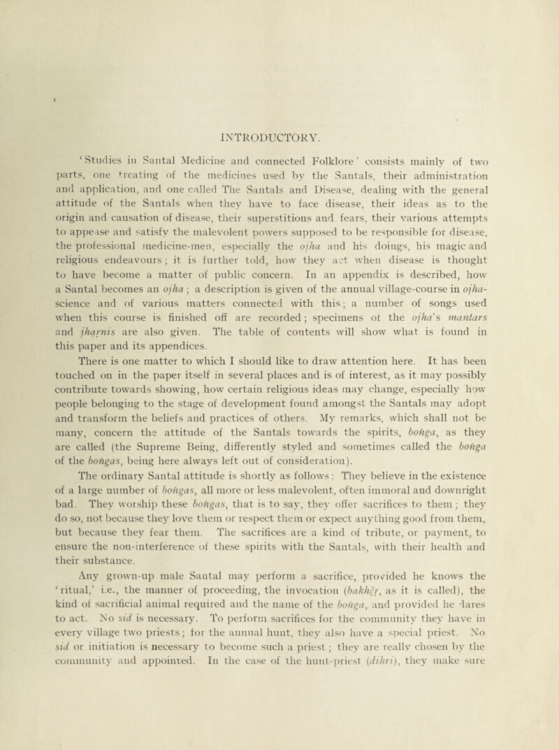 » INTRODUCTORY. ‘ Studies in Santal Medicine and connected Folklore ’ consists mainly of two parts, one treating of the medicines used by the Santals, their administration and application, and one called The Santals and Disease, dealing with the general attitude of the Santals when they have to face disease, their ideas as to the origin and causation of disease, their superstitions and fears, their various attempts to appease and satisfy the malevolent powers supposed to be responsible for disease, the professional medicine-men, especially the ojha and his doings, his magic and religious endeavours; it is further told, how they act when disease is thought to have become a matter of public concern. In an appendix is described, how a Santal becomes an ojha ; a description is given of the annual village-course in ojha- science and of various matters connected with this; a number of songs used when this course is finished off are recorded; specimens ot the ojha’s mantars and jhqvnis are also given. The table of contents will show what is found in this paper and its appendices. There is one matter to which I should like to draw attention here. It has been touched on in the paper itself in several places and is of interest, as it may possibly contribute towards showing, how certain religious ideas may change, especially how people belonging to the stage of development found amongst the Santals may adopt and transform the beliefs and practices of others. My remarks, which shall not be many, concern the attitude of the Santals towards the spirits, bohga, as they are called (the Supreme Being, differently styled and sometimes called the bohga of the bohgas, being here always left out of consideration). The ordinary Santal attitude is shortly as follows: They believe in the existence of a large number of bohgas, all more or less malevolent, often immoral and downright bad. They worship these bohgas, that is to say, they offer sacrifices to them; they do so, not because they love them or respect them or expect anything good from them, but because they fear them. The sacrifices are a kind of tribute, or payment, to ensure the non-interference of these spirits with the Santals, with their health and their substance. Any grown-up male Santal may perform a sacrifice, provided he knows the ‘ritual,’ i.e., the manner of proceeding, the invocation (bakhcr, as it is called), the kind of sacrificial animal required and the name of the bohga, and provided he dares to act. No sid is necessary. To perform sacrifices for the community they have in every village two priests; tor the annual hunt, they also have a special priest. No sid or initiation is necessary to become such a priest; they are really chosen by the community and appointed. In the case of the hunt-priest. (,dihri), they make sure