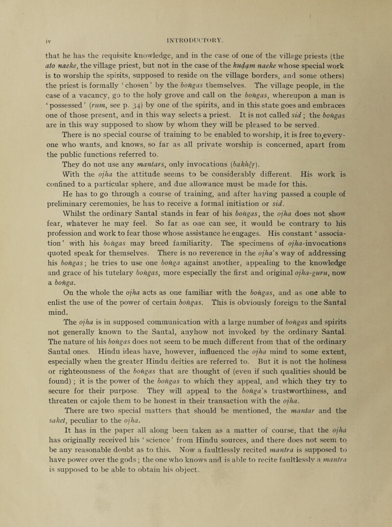 that he has the requisite knowledge, and in the case of one of the village priests (the ato naeke, the village priest, but not in the case of the kudam naeke whose special work is to worship the spirits, supposed to reside on the village borders, and some others) the priest is formally fchosen’ by the bongas themselves. The village people, in the case of a vacancy, go to the holy grove and call on the bongas, whereupon a man is ‘ possessed’ [rum, see p. 34) by one of the spirits, and in this state goes and embraces one of those present, and in this way selects a priest. It is not called sid ; the bongas are in this way supposed to show by whom they will be pleased to be served. There is no special course of training to be enabled to worship, it is free totevery- one who wants, and knows, so far as all private worship is concerned, apart from the public functions referred to. They do not use any mantars, only invocations (bakher). With the ojha the attitude seems to be considerably different. His work is confined to a particular sphere, and due allowance must be made for this. He has to go through a course of training, and after having passed a couple of preliminary ceremonies, he has to receive a formal initiation or sid. Whilst the ordinary Santal stands in fear of his bongas, the ojha does not show fear, whatever he may feel. So far as one can see, it would be contrary to his profession and work to fear those whose assistance he engages. His constant ‘ associa¬ tion’ with his bongas may breed familiarity. The specimens of ojha-invocations quoted speak for themselves. There is no reverence in the ojha s way of addressing his bongas-, he tries to use one bohga against another, appealing to the knowledge and grace of his tutelary bongas, more especially the first and original ojha-guru, now a bohga. On the whole the ojha acts as one familiar with the bongas, and as one able to enlist the use of the power of certain bongas. This is obviously foreign to the Santal mind. The ojha is in supposed communication with a large number of bongas and spirits not generally known to the Santal, anyhow not invoked by the ordinary Santal. The nature of his bongas does not seem to be much different from that of the ordinary Santal ones. Hindu ideas have, however, influenced the ojha mind to some extent, especially when the greater Hindu deities are referred to. But it is not the holiness or righteousness of the bongas that are thought of (even if such qualities should be found) ; it is the power of the bongas to which they appeal, and which they try to secure for their purpose. They will appeal to the bohga s trustworthiness, and threaten or cajole them to be honest in their transaction with the ojha. There are two special matters that should be mentioned, the mantar and the saket, peculiar to the ojha. It has in the paper all along been taken as a matter of course, that the ojha has originally received his ‘ science ’ from Hindu sources, and there does not seem to be any reasonable doubt as to this. Now a faultlessly recited mantra is supposed to have power over the gods ; the one who knows and is able to recite faultlessly a mantra is supposed to be able to obtain his object.