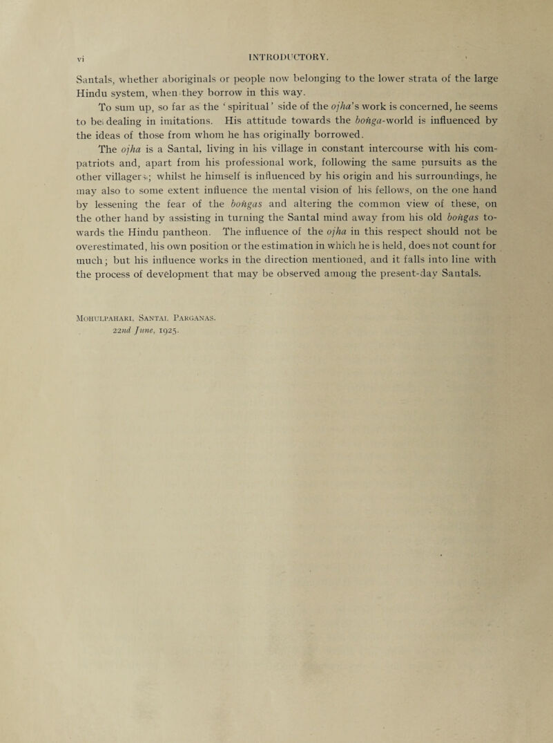 Santals, whether aboriginals or people now belonging to the lower strata of the large Hindu system, when they borrow in this way. To sum up, so far as the c spiritual ’ side of the ojha’s work is concerned, he seems to bei dealing in imitations. His attitude towards the bohga-world is influenced by the ideas of those from whom he has originally borrowed. The ojha is a Santal, living in his village in constant intercourse with his com¬ patriots and, apart from his professional work, following the same pursuits as the other villager s; whilst he himself is influenced by his origin and his surroundings, he may also to some extent influence the mental vision of his fellows, on the one hand by lessening the fear of the bongas and altering the common view of these, on the other hand by assisting in turning the Santal mind away from his old bongas to¬ wards the Hindu pantheon. The influence of the ojha in this respect should not be overestimated, his own position or the estimation in which he is held, does not count for much; but his influence works in the direction mentioned, and it falls into line with the process of development that may be observed among the present-day Santals. Mohui,pahari, Santat, Pakganas. 22nd June, 1925.