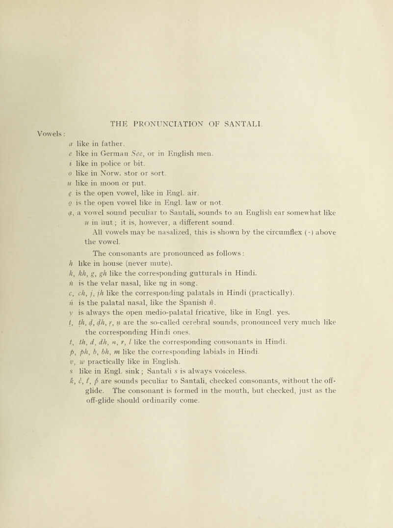 THE PRONUNCIATION OF SANTAIJ. Vowels : a like in father. e like in German See, or in English men. i like in police or bit. o like in Norw. stor or sort. u like in moon or put. e is the open vowel, like in Engl. air. o is the open vowel like in Engl, law or not. a, a vowel sound peculiar to Santali, sounds to an English ear somewhat like u in hut; it is, however, a different sound. All vowels may be nasalized, this is shown by the circumflex (-) above the vowel. The consonants are pronounced as follows: h like in house (never mute). k, kh, g, gh like the corresponding gutturals in Hindi. n is the velar nasal, like ng in song. c, ch, j, jh like the corresponding palatals in Hindi (practically). n is the palatal nasal, like the Spanish n. V is always the open medio-palatal fricative, like in Engl. yes. t, th, d, dh, r, n are the so-called cerebral sounds, pronounced very much like the corresponding Hindi ones. t, th, d, dh, n, r, l like the corresponding consonants in Hindi. p, ph, b, bh, m like the corresponding labials in Hindi. v, w practically like in English, s like in Engl, sink; Santali s is always voiceless. k, c, (, p are sounds peculiar to Santali, checked consonants, without the off- glide. The consonant is formed in the mouth, but checked, just as the off-glide should ordinarily come.