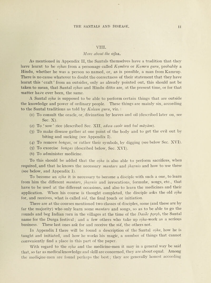 VIII. More about the ojha. As mentioned in Appendix II, the Santals themselves have a tradition that-they have learnt to be ojhas from a personage called Kambru or Kamru guru, probably a Hindu, whether he was a person so named, or, as is possible, a man fromKamrup. There is no cause whatever to doubt the correctness of their statement that they have learnt this ‘ craft ’ from an outsider, only as already pointed out, this should not be taken to mean, that Santal ojhas and Hindu ditto are, at the present time, or for that matter have ever been, the same. A Santal ojha is supposed to be able to perform certain things that are outside the knowledge and power of ordinary people. These things are mainly six, according to the Santal traditions as told by Kolean guru, viz. : (1) To consult the oracle, or, divination by leaves and oil (described later on, see Sec. X). (2) To ‘sow’ rice (described Sec. XII, adwa caole and but may dm). (3) To make disease gather at one point of the body and to get the evil out by biting and sucking (see Appendix I). (4) To remove bohgas, or rather their symbols, by digging (see below Sec. XVI). (5) To exorcise bohgas (described below, Sec. XVI). (6) To administer medicine. To this should be added that the ojha is also able to perform sacrifices, when required, and that he knows the necessary mantars and jharnis and how to use these (see below, and Appendix I). To become an ojha it is necessary to become a disciple with such a one, to learn from him the different mantars, jharnis and invocations, formulae, songs, etc., that have to be used at the different occasions, and also to learn the medicines and their application. When his course is thought completed, the disciple asks the old o]ha for, and receives, what is called sid, the final touch or initiation. There are at the courses mentioned two classes of disciples, some (and these are by far the majority) who only learn some mantars and songs, so as to be able to go the rounds and beg Indian corn in the villages at the time of the Dasde porob, the Santal name for the Durga festival; and a few others who take up ojha-work as a serious business. These last ones ask for and receive the sid, the others not. In Appendix I there will be found a description of the Santal ojha, how he is taught and initiated, and how he works his magic, a number of things that cannot conveniently find a place in this part of the paper. With regard to the ojha and the medicine-men it may in a general way be said that, so far as medical knowledge and skill are concerned, they are about equal. Among the mediqine-men are found perhaps the best; they are generally honest according