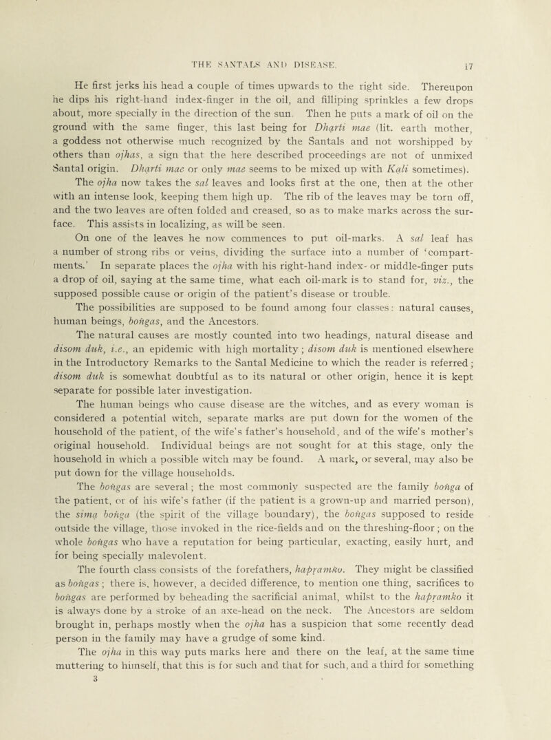 He first jerks his head a couple of times upwards to the right side. Thereupon he dips his right-hand index-finger in the oil, and filliping sprinkles a few drops about, more specially in the direction of the sun. Then he puts a mark of oil on the ground with the same finger, this last being for Dharti mae (lit. earth mother, a goddess not otherwise much recognized by the Santals and not worshipped by others than ojhas, a sign that the here described proceedings are not of unmixed Santal origin. Dharti mae or only mae seems to be mixed up with Kali sometimes). The ojha now takes the sal leaves and looks first at the one, then at the other with an intense look, keeping them high up. The rib of the leaves may be torn off, and the two leaves are often folded and creased, so as to make marks across the sur¬ face. This assists in localizing, as will be seen. On one of the leaves he now commences to put oil-marks. A sal leaf has a number of strong ribs or veins, dividing the surface into a number of c compart¬ ments.’ In separate places the ojha with his right-hand index- or middle-finger puts a drop of oil, saying at the same time, what each oil-mark is to stand for, viz., the supposed possible cause or origin of the patient’s disease or trouble. The possibilities are supposed to be found among four classes: natural causes, human beings, bohgas, and the Ancestors. The natural causes are mostly counted into two headings, natural disease and disom duk, i.e., an epidemic with high mortality; disom duk is mentioned elsewhere in the Introductory Remarks to the Santal Medicine to which the reader is referred; disom duk is somewhat doubtful as to its natural or other origin, hence it is kept separate for possible later investigation. The human beings who cause disease are the witches, and as every woman is considered a potential witch, separate marks are put down for the women of the household of the patient, of the wife’s father’s household, and of the wife’s mother’s original household. Individual beings are not sought for at this stage, only the household in which a possible witch may be found. A mark, or several, may also be put down for the village households. The bohgas are several; the most commonly suspected are the family bohga of the patient, or of his wife’s father (if the patient is a grown-up and married person), the sima bohga (the spirit of the village boundary), the bohgas supposed to reside outside the village, those invoked in the rice-fields and on the threshing-floor; on the whole bohgas who have a reputation for being particular, exacting, easily hurt, and for being specially malevolent. The fourth class consists of the forefathers, hapvamko. They might be classified as bohgas; there is, however, a decided difference, to mention one thing, sacrifices to bohgas are performed by beheading the sacrificial animal, whilst to the hapvamko it is always done by a stroke of an axe-head on the neck. The Ancestors are seldom brought in, perhaps mostly when the ojha has a suspicion that some recently dead person in the family may have a grudge of some kind. The ojha in this way puts marks here and there on the leaf, at the same time muttering to himself, that this is for such and that for such, and a third for something 3