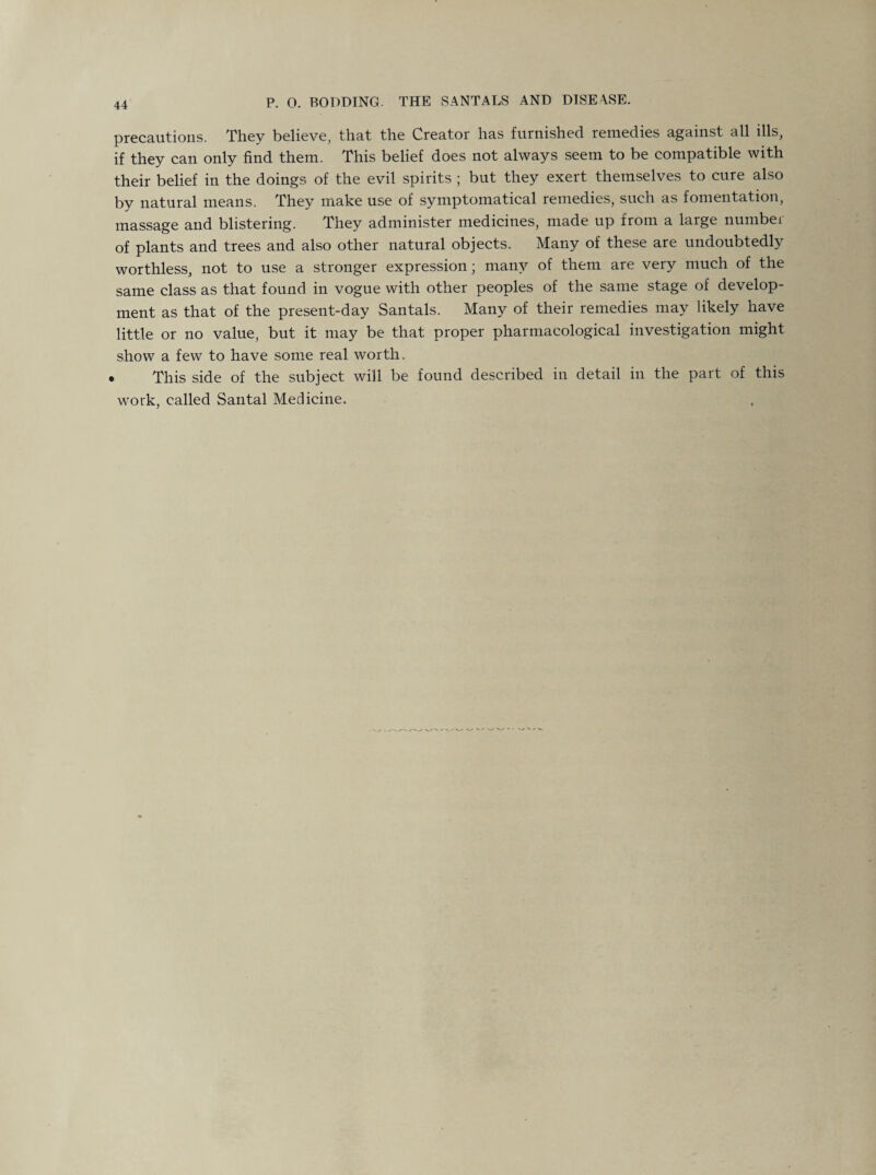 P. 0. BODDING. THE SANTALS AND DISEASE. precautions. They believe, that the Creator has furnished remedies against all ills, if they can only find them. This belief does not always seem to be compatible with their belief in the doings of the evil spirits ; but they exert themselves to cure also by natural means. They make use of symptomatical remedies, such as fomentation, massage and blistering. They administer medicines, made up from a large number of plants and trees and also other natural objects. Many of these are undoubtedly worthless, not to use a stronger expression; many of them are very much of the same class as that found in vogue with other peoples of the same stage of develop¬ ment as that of the present-day Santals. Many of their remedies may likely have little or no value, but it may be that proper pharmacological investigation might show a few to have some real worth. » This side of the subject will be found described in detail in the part of this work, called Santal Medicine.