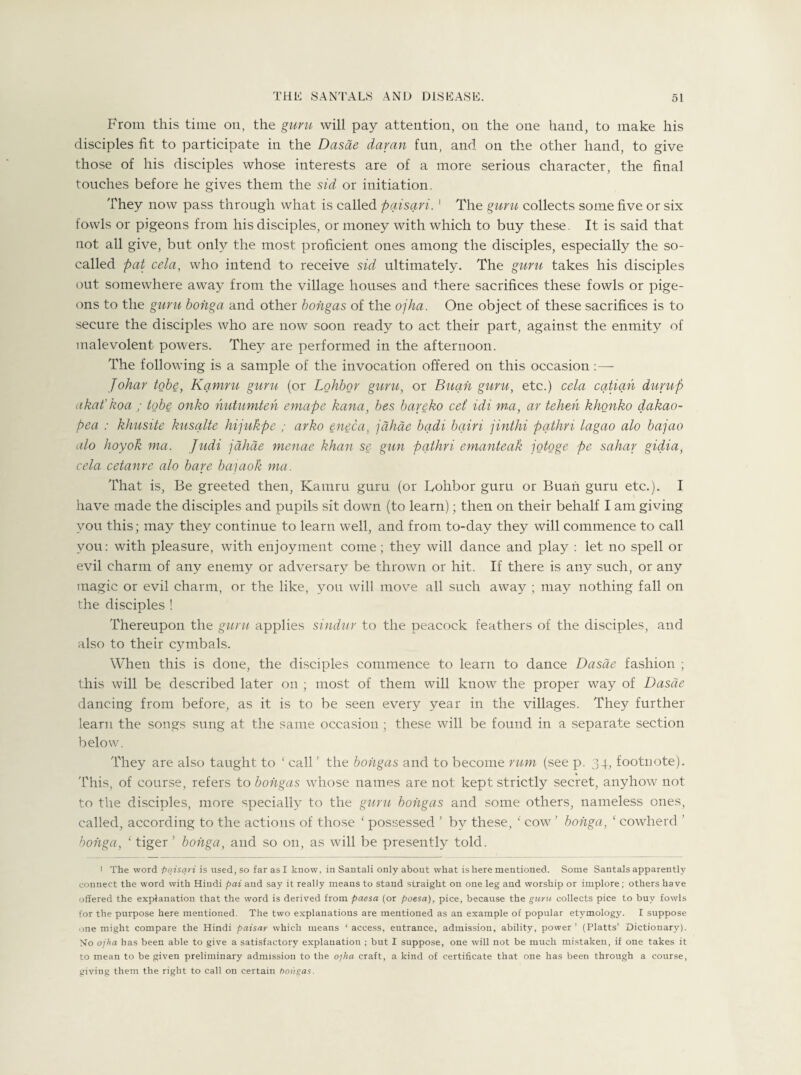 From this time on, the guru will pay attention, on the one hand, to make his disciples fit to participate in the Dasae day an fun, and on the other hand, to give those of his disciples whose interests are of a more serious character, the final touches before he gives them the sid or initiation. They now pass through what is called paisari. 1 The guru collects some five or six fowls or pigeons from his disciples, or money with which to buy these. It is said that not all give, but only the most proficient ones among the disciples, especially the so- called pat cela, who intend to receive sid ultimately. The guru takes his disciples out somewhere away from the village houses and there sacrifices these fowls or pige¬ ons to the guru bohga and other bongas of the ojha. One object of these sacrifices is to secure the disciples who are now soon ready to act their part, against the enmity of malevolent powers. They are performed in the afternoon. The following is a sample of the invocation offered on this occasion :— Johar tobe, Kamru guru (or Lohbor guru, or Buan guru, etc.) cela catian dump akat’koa ; tobe onko nutumten emape kana, bes bareko cet idi ma, ar tehen khonko dakao- pea : khusite kusalte hijukpe ; arko eneca, jdhae bqdi bqiri jinthi pqthri lagao alo bajao alo lioyok ma. Judi jahae menae khan se gun pqthri emanteak jotoge pe sahar gidia, cela cetanre alo bare bajaok ma. That is, Be greeted then, Kamru guru (or Bohbor guru or Buan guru etc.). I have made the disciples and pupils sit down (to learn); then on their behalf I am giving you this; may they continue to learn well, and from to-day they will commence to call you: with pleasure, with enjoyment come ; they will dance and play : let no spell or evil charm of any enemy or adversary be thrown or hit. If there is any such, or any magic or evil charm, or the like, you will move all such away ; may nothing fall on the disciples ! Thereupon the guru applies sindur to the peacock feathers of the disciples, and also to their cymbals. When this is done, the disciples commence to learn to dance Dasae fashion ; this will be described later on ; most of them will know the proper way of Dasae dancing from before, as it is to be seen every year in the villages. They further learn the songs sung at the same occasion ; these will be found in a separate section below. They are also taught to ‘ call ’ the bongas and to become rum (see p. 34, footnote). This, of course, refers to bongas wdiose names are not kept strictly secret, anyhow not to the disciples, more specially to the guru bongas and some others, nameless ones, called, according to the actions of those ‘ possessed ’ by these, ‘ cow ’ bohga, 1 cowherd bohga, ‘ tiger ’ bohga, and so on, as will be presently told. 1 The word paisari is used, so far as I know, in Santali only about what is here mentioned. Some Santals apparently connect the word with Hindi pai and say it really means to staud straight on one leg and worship or implore; others have offered the explanation that the word is derived from paesa (or poesa), pice, because the guru collects pice to buy fowls for the purpose here mentioned. The two explanations are mentioned as an example of popular etymology. I suppose one might compare the Hindi paisar which means ‘access, entrance, admission, ability, power’ (Platts’ Dictionary). No ojha has been able to give a satisfactory explanation ; but I suppose, one will not be much mistaken, if one takes it to mean to be given preliminary admission to the o'jha craft, a kind of certificate that one has been through a course, giving them the right to call on certain bongas.