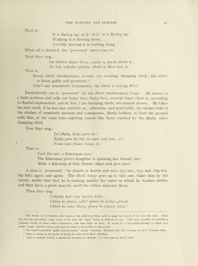 That is, It is flaring up, at it! at it! it is flaring up ! Walking it is flowing down, Joyfully playing it is trailing along.' When all is finished, the ‘possessed’ ones come to. Next they sing: Sat dhubin kapor kacae, cauda se porilo dhubi to ; Na bolo yolohka tolohka, dhubi to Hori bolo he. That is, Seven dhubi (washerman) women are washing dumping cloth ; the dhubi is down giddy and prostrate ;1 2 3 Don’t say ornaments tornaments, the dhubi is saying Hori .s Immediately one is ‘ possessed ’ by the dhubi (washerman) bohga. He moves in a bent position and calls out kapor kace, kapor kace, several times (that is, according to Santal explanation, not he, but 1 am dumping cloth; see remark above). He takes his own cloth, if he has any suitable on; otherwise, and preferably, he catches hold of the clothes of somebody present and commences, dhubi fashion, to beat the ground with this, at the same time emitting sounds like those emitted by the dhubi, when dumping cloth. Now they sing: Jal pkeko, keota guru ho ! Keota guru ka biti ya suru suta kate, goi; Nana suta jhimri bonae de! That is, Cast the net, o fisherman guru! The fisherman guru's daughter is spinning fine thread, hey ! Make a fish-trap of thin thread (slips) and give here ! A man is ‘ possessed ’; he stands or kneels and says boro mac, boro mac (big fish, big fish) again and again. The dhubi bohga goes up to this one, takes him by the throat, scolds him that he is making muddy the water in which he washes clothes and they have a great quarrel, until the others separate them. Then they sing: Lehgaka hate raja yayela debta ; Ghurq ho ghurq, sqkip ghurq ho Lehga ghurai ; Ghurq ho sator bhaia, ghurq ho caware dolae! 1 The words are in Santali, with some ot the additions often used to make the words fit in with the tune. What this and the preceding ‘ song ’ have to do with the ‘ tiger ’ bonga, is difficult to say. They may possibly be something formerly found in some other connection, and then kept on here. It would be a misunderstanding to think that these ‘ songs ’ always convey any special sense to the public or the actors. 2 The word translated ‘ giddy and prostrate ’ means ‘ fourteen,’ his head feels like turning rouud to fourteen sides, 3 That is, being on the point of dying he calls out to Han, Krishna. 1 Sqki is a female friend, a mendicant dressed as a female ; it is the same as Hindi sakhi.