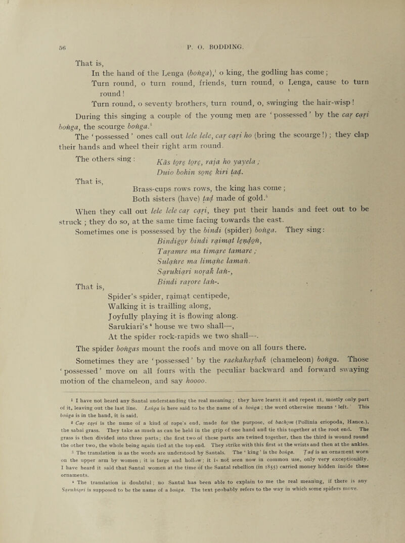 That is, In the hand of the Lenga {bongo),' o king, the godling has come ; Turn round, o turn round, friends, turn round, o Lenga, cause to turn round! Turn round, o seventy brothers, turn round, o, swinging the hair-wisp ! During this singing a couple of the young men are ‘possessed’ by the car cari bonga, the scourge bonga.* The f possessed ’ ones call out lele lele, car cari ho (bring the scourge !) ; they clap their hands and wheel their right arm round. The others sing : fore, raja ho yayela ; Duio bohin sonc kiri tad. That is, Brass-cups rows rows, the king has come; Both sisters (have) tad made of gold.15 When they call out lele lele car cari, they put their hands and feet out to be struck ; they do so, at the same time facing towards the east. Sometimes one is possessed by the bindi (spider) bonga. They sing: Bindigor bindi raimat lendoh, Taramre ma timare tamare ; Sulahre ma limane lamah. Sarukiari norak lah-, . Bindi rarore lah-. That, is, Spider’s spider, raimat centipede, Walking it is trailling along, Joyfully playing it is flowing along. Sarukiari’s 1 2 * 4 house we two shall—, At the spider rock-rapids we two shall—. The spider bohgas mount the roofs and move on all fours there. Sometimes they are possessed’ by the raekakarbak (chameleon) bonga. Those ‘possessed’ move on all fours with the peculiar backward and forward swaying motion of the chameleon, and say hoooo. 1 I have not heard any Santal understanding the real meaning ; they have learnt it and repeat it, mostly only part of it, leaving out the last line. Lenga is here said to be the name of a bonga ; the word otherwise means ‘ left. This bonga is in the hand, it is said. 2 Car cari is the name of a kind of rope’s end, made for the purpose, of backom (Pollinia eriopoda, Hance.), the sabai grass. They take as much as can be held in the grip of one hand and tie this together at the root end. The grass is then divided into three parts; the first two of these parts are twined together, then the third is wound round the other two, the whole being again tied at the top end. They strike with this first at the wrists and then at the ankles. ■5 The translation is as the words are understood by Sautals. The ‘ king’ is the bonga. Lad is an ornament worn on the upper arm by women; it is large aud hollow; it is not seen now in common use, only very exceptionally. I have heard it said that Santal women at the time of the Santal rebellion (in 1855) carried money hidden inside these ornaments. * The translation is doubtful ; no Santal has been able to explain to me the real meaning, if there is any Sarukiari is supposed to be the name of a bonga. The text probably refers to the way in which some spiders move.