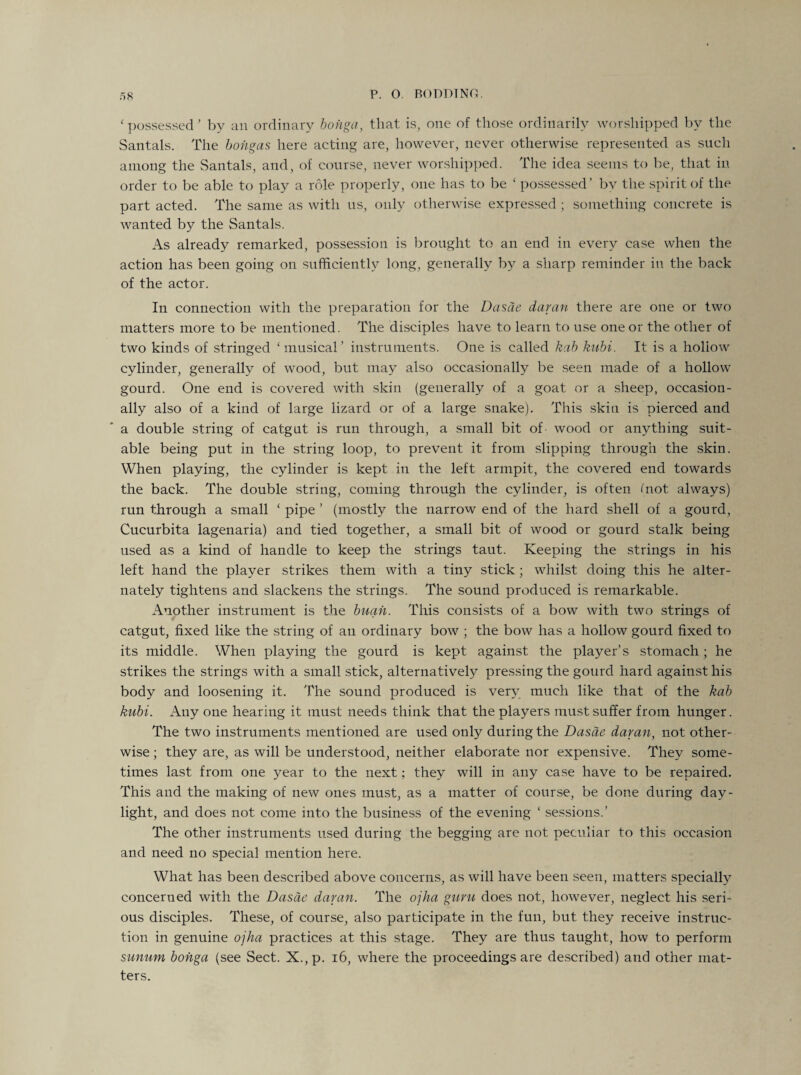 ‘ possessed ’ by an ordinary bohga, that is, one of those ordinarily worshipped by the Santals. The bohgas here acting are, however, never otherwise represented as such among the Santals, and, of course, never worshipped. The idea seems to be, that in order to be able to play a role properly, one has to be ‘ possessed’ by the spirit of the part acted. The same as with us, only otherwise expressed ; something concrete is wanted by the Santals. As already remarked, possession is brought to an end in every case when the action has been going on sufficiently long, generally by a sharp reminder in the back of the actor. In connection with the preparation for the Dasae damn there are one or two matters more to be mentioned. The disciples have to learn to use one or the other of two kinds of stringed ‘musical’ instruments. One is called kab kubi. It is a hollow cylinder, generally of wood, but may also occasionally be seen made of a hollow gourd. One end is covered with skin (generally of a goat or a sheep, occasion¬ ally also of a kind of large lizard or of a large snake). This skin is pierced and a double string of catgut is run through, a small bit of- wood or anything suit¬ able being put in the string loop, to prevent it from slipping through the skin. When playing, the cylinder is kept in the left armpit, the covered end towards the back. The double string, coming through the cylinder, is often (not always) run through a small ‘pipe’ (mostly the narrow end of the hard shell of a gourd, Cucurbita lagenaria) and tied together, a small bit of wood or gourd stalk being used as a kind of handle to keep the strings taut. Keeping the strings in his left hand the player strikes them with a tiny stick; whilst doing this he alter¬ nately tightens and slackens the strings. The sound produced is remarkable. Another instrument is the buah. This consists of a bow with two strings of catgut, fixed like the string of an ordinary bow ; the bow has a hollow gourd fixed to its middle. When playing the gourd is kept against the player’s stomach; he strikes the strings with a small stick, alternatively pressing the gourd hard against his body and loosening it. The sound produced is very much like that of the kab kubi. Any one hearing it must needs think that the players must suffer from hunger. The two instruments mentioned are used only during the Dasae damn, not other¬ wise ; they are, as will be understood, neither elaborate nor expensive. They some¬ times last from one year to the next; they will in any case have to be repaired. This and the making of new ones must, as a matter of course, be done during day¬ light, and does not come into the business of the evening 1 sessions.’ The other instruments used during the begging are not peculiar to this occasion and need no special mention here. What has been described above concerns, as will have been seen, matters specially concerned with the Dasae damn. The ojha guru does not, however, neglect his seri¬ ous disciples. These, of course, also participate in the fun, but they receive instruc¬ tion in genuine ojha practices at this stage. They are thus taught, how to perform sunum bohga (see Sect. X.,p. 16, where the proceedings are described) and other mat¬ ters.