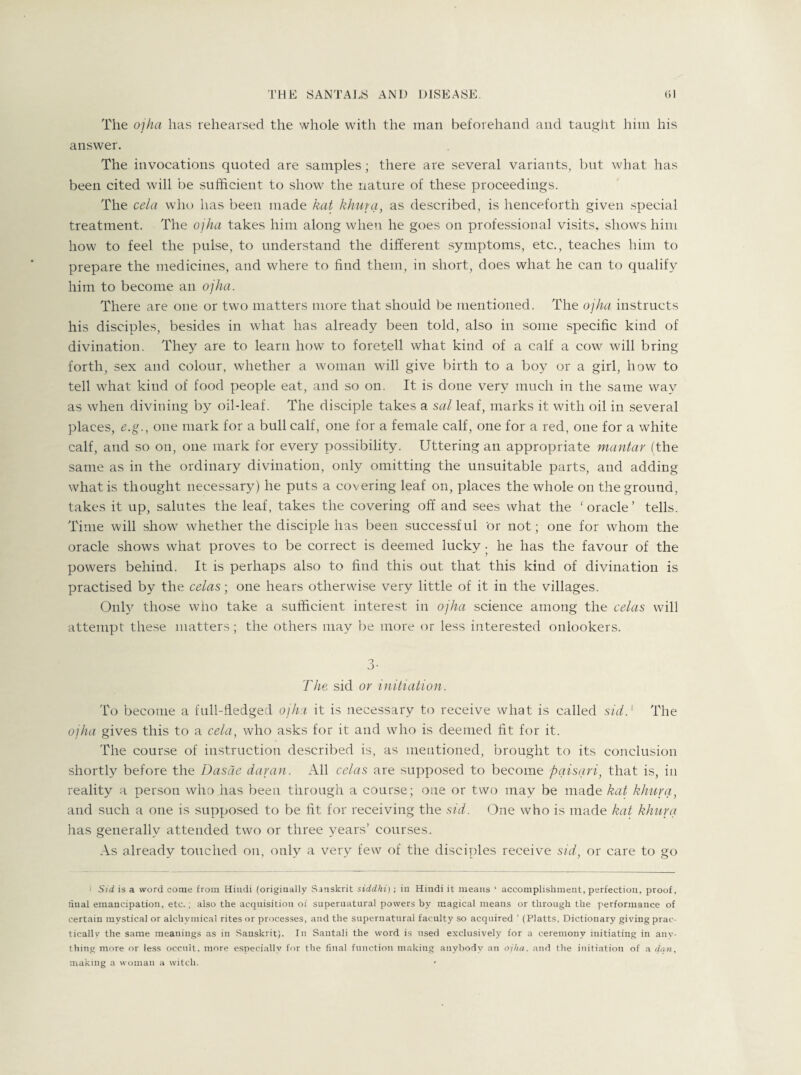 The ojha has rehearsed the whole with the man beforehand and taught him his answer. The invocations quoted are samples; there are several variants, but what has been cited will be sufficient to show the nature of these proceedings. The cela who has been made kat khurq, as described, is henceforth given special treatment. The ojha takes him along when he goes on professional visits, shows him how to feel the pulse, to understand the different symptoms, etc., teaches him to prepare the medicines, and where to find them, in short, does what he can to qualify him to become an ojha. There are one or two matters more that should be mentioned. The ojha instructs his disciples, besides in what has already been told, also in some specific kind of divination. They are to learn how to foretell what kind of a calf a cow will bring forth, sex and colour, whether a woman will give birth to a boy or a girl, how to tell what kind of food people eat, and so on. It is done very much in the same way as when divining by oil-leaf. The disciple takes a sal leaf, marks it with oil in several places, e.g., one mark for a bull calf, one for a female calf, one for a red, one for a white calf, and so on, one mark for every possibility. Uttering an appropriate mantar (the same as in the ordinary divination, only omitting the unsuitable parts, and adding what is thought necessary) he puts a covering leaf on, places the whole on the ground, takes it up, salutes the leaf, takes the covering off and sees what the 'oracle’ tells. Time will show whether the disciple has been successful 'or not; one for whom the oracle shows what proves to be correct is deemed lucky. he has the favour of the powers behind. It is perhaps also to find this out that this kind of divination is practised by the celas; one hears otherwise very little of it in the villages. Only those who take a sufficient interest in ojha science among the celas will attempt these matters; the others may be more or less interested onlookers. 3- The sid or initiation. To become a full-fledged ojha it is necessary to receive what is called sid.1 The ojha gives this to a cela, who asks for it and who is deemed fit for it. The course of instruction described is, as mentioned, brought to its conclusion shortly before the Dasde damn. All celas are supposed to become pqisqri, that is, in reality a person who has been through a course; one or two may be made kat khurq, and such a one is supposed to be fit for receiving the sid. One who is made kat khurq has generally attended two or three years’ courses. As already touched on, only a very few of the disciples receive sid, or care to go < Sid is a word come from Hindi (originally Sanskrit siddhi) ; in Hindi it means ‘ accomplishment, perfection, proof, final emancipation, etc.; also the acquisition of supernatural powers by magical means or through the performance of certain mystical or alchvmical rites or processes, and the supernatnrai faculty so acquired ’ (Platts. Dictionary giving prac¬ tically the same meanings as in Sanskrit). In Santali the word is used exclusively for a ceremony initiating in anv- thing more or less occult, more especially for the final function making anybody an ojha. and the initiation of a dan, making a woman a witch.