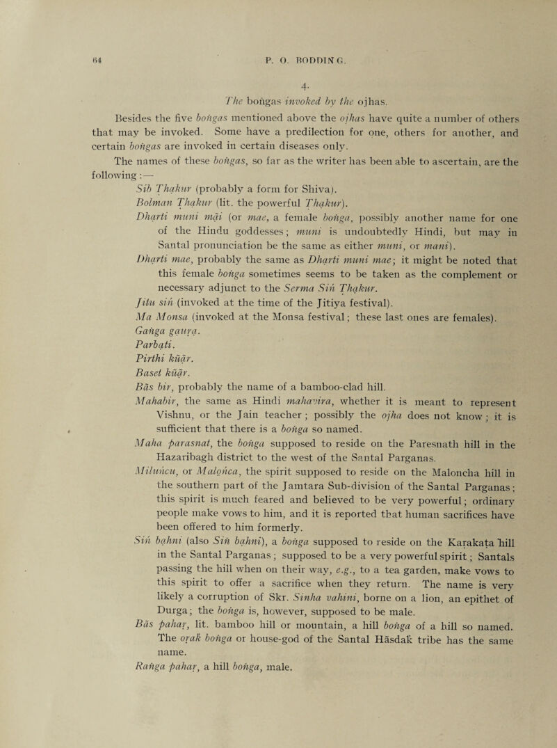 4. The bongas invoked by the ojhas. Besides the five bongas mentioned above the ojhas have quite a number of others that may be invoked. Some have a predilection for one, others for another, and certain bongas are invoked in certain diseases only. The names of these bongas, so far as the writer has been able to ascertain, are the following : — Sib Thakur (probably a form for Shiva). Bolman Thakur (lit. the powerful Thakur). Dharti muni mai (or mae, a female bohga, possibly another name for one of the Hindu goddesses; muni is undoubtedly Hindi, but may in Santal pronunciation be the same as either muni, or mani). Dharti mae, probably the same as Dharti muni mae-, it might be noted that this female bohga sometimes seems to be taken as the complement or necessary adjunct to the Serma Sin Thakur. Jitu sin (invoked at the time of the Jitiya festival). Ma Monsa (invoked at the Monsa festival; these last ones are females). Gahga gaura. Parbati. Pirthi kuar. Based kuar. Bds bir, probably the name of a bamboo-clad hill. Mahabir, the same as Hindi mahavira, whether it is meant to represent Vishnu, or the Jain teacher; possibly the ojha does not know; it is sufficient that there is a bohga so named. Maha parasnat, the bohga supposed to reside on the Paresnath hill in the Hazaribagh district to the west of the Santal Parganas. Miluhcu, or Malohca, the spirit supposed to reside on the Maloncha hill in the southern part of the Jamtara Sub-division of the Santal Parganas; this spirit is much feared and believed to be very powerful; ordinary people make vows to him, and it is reported that human sacrifices have been offered to him formerly. Sin bahni (also Sin bqhni), a bohga supposed to reside on the Karakata Tiill in the Santal Parganas; supposed to be a very powerful spirit; Santals passing the hill when on their way, e.g., to a tea garden, make vows to this spirit to offer a sacrifice when they return. The name is very likely a corruption of Skr. Sinha vahini, borne on a lion, an epithet of Durga; the bohga is, however, supposed to be male. Bas pahar, lit. bamboo hill or mountain, a hill bohga of a hill so named. The orak bohga or house-god of the Santal Hasdak tribe has the same name. Rahga pahar, a hill bohga, male.