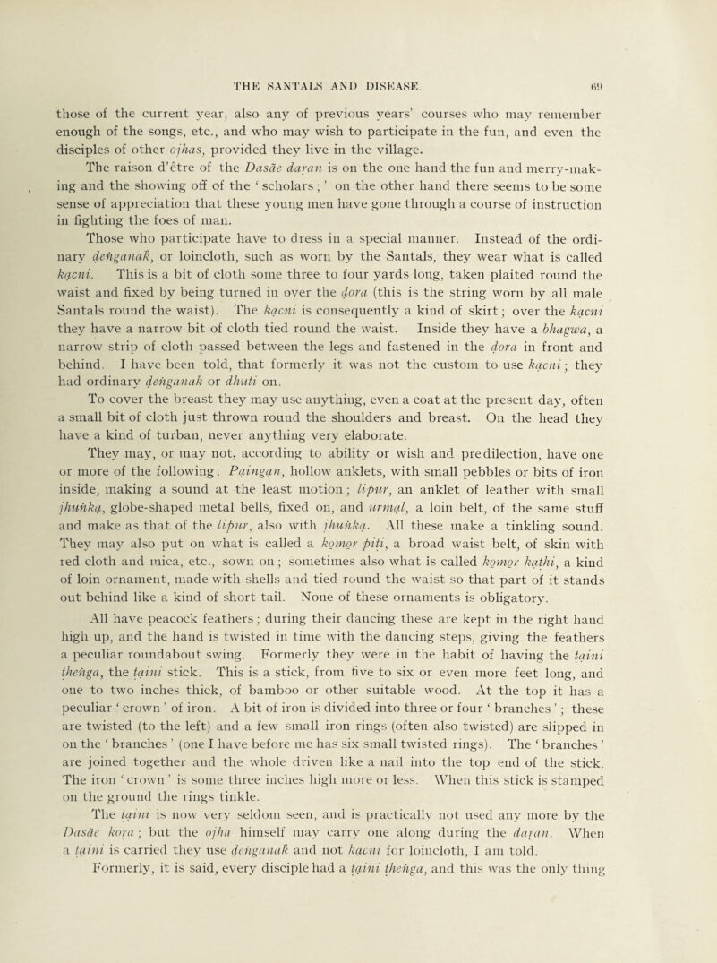 those of the current year, also any of previous years’ courses who may remember enough of the songs, etc., and who may wish to participate in the fun, and even the disciples of other ojhas, provided they live in the village. The raison d’etre of the Dasde damn is on the one hand the fun and merry-mak- ing and the showing off of the ( scholars; ’ on the other hand there seems to be some sense of appreciation that these young men have gone through a course of instruction in fighting the foes of man. Those who participate have to dress in a special manner. Instead of the ordi¬ nary denganak, or loincloth, such as worn by the Santals, they wear what is called kacni.. This is a bit of cloth some three to four yards long, taken plaited round the waist and fixed by being turned in over the dora (this is the string worn by all male Santals round the waist). The kacni is consequently a kind of skirt; over the kacni they have a narrow bit of cloth tied round the waist. Inside they have a bhagwa, a narrow strip of cloth passed between the legs and fastened in the dora in front and behind. I have been told, that formerly it was not the custom to use kacni; they had ordinary denganak or dhuti on. To cover the breast they may use anything, even a coat at the present day, often a small bit of cloth just thrown round the shoulders and breast. On the head they have a kind of turban, never anything very elaborate. They may, or may not, according to ability or wish and predilection, have one or more of the following: Paingan, hollow anklets, with small pebbles or bits of iron inside, making a sound at the least motion; lipur, an anklet of leather with small jhunka, globe-shaped metal bells, fixed on, and urinal, a loin belt, of the same stuff and make as that of the lipur, also with jhunka. All these make a tinkling sound. They may also put on what is called a komor piti, a broad waist belt, of skin with red cloth and mica, etc., sown on; sometimes also what is called komor kathi, a kind of loin ornament, made with shells and tied round the waist so that part of it stands out behind like a kind of short tail. None of these ornaments is obligatory. All have peacock feathers; during their dancing these are kept in the right hand high up, and the hand is twisted in time with the dancing steps, giving the feathers a peculiar roundabout swing. Formerly they were in the habit of having the taini thenga, the taini stick. This is a stick, from five to six or even more feet long, and one to two inches thick, of bamboo or other suitable wood. At the top it has a peculiar c crown ’ of iron. A bit of iron is divided into three or four ‘ branches ’; these are twisted (to the left) and a few small iron rings (often also twisted) are slipped in on the ‘ branches ’ (one I have before me has six small twisted rings). The c branches ’ are joined together and the whole driven like a nail into the top end of the stick. The iron ‘ crown ’ is some three inches high more or less. When this stick is stamped on the ground the rings tinkle. The taini is now very seldom seen, and is practically not used any more by the Dasae kora-, but the ojha himself may carry one along during the daran. When a taini is carried they use denganak and not kacni for loincloth, I am told. Formerly, it is said, every disciple had a taini thenga, and this was the only thing