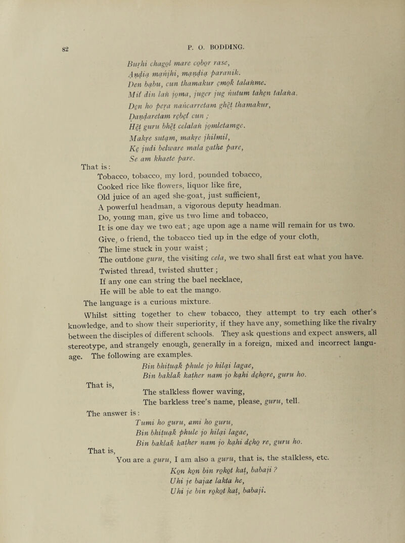 Burhi chagol mare cobor rase, Andia manjhi, mandia paranik. Den balm, cun thamakur emok talahme. Mit din Ian joma, juger jug hutum taken talaha. Den ho pera nahearretam ghet thamakur, Dandaretam rebel cun ; Het guru bhet celalah jomletamge. Makre sutam, makre jhilmil, Ke judi belware mala gathe pare, Se am khaete pare. That is: Tobacco, tobacco, my lord, pounded tobacco, Cooked rice like flowers, liquor like fire, Old juice of an aged she-goat, just sufficient, A powerful headman, a vigorous deputy headman. Do, young man, give us two lime and tobacco, It is one day we two eat; age upon age a name will remain for us two. Give, o friend, the tobacco tied up in the edge of your cloth, The lime stuck in your waist; The outdone guru, the visiting cela, we two shall first eat what you have. Twisted thread, twisted shutter ; If any one can string the bael necklace, He will be able to eat the mango. The language is a curious mixture. Whilst sitting together to chew tobacco, they attempt to try each other’s knowledge, and to show their superiority, if they have any, something like the rivalry between the disciples of different schools. They ask questions and expect answers, all stereotype, and strangely enough, generally in a foreign, mixed and incorrect langu¬ age. The following are examples. Bin bhituak phule jo hilai lagae, Bin baklak kather nam jo kahi dehore, guru ho. That is, The stalkless flower waving, The barkless tree’s name, please, guru, tell. The answer is: Tumi ho guru, ami ho guru, Bin bhituak phule jo hilai lagae, Bin baklak kather nam jo kahi dcho re, guru ho. That is, You are a guru, I am also a guru, that is, the stalkless, etc. Kon kon bin rokot kat, babap ? Uhi je bajae lakta he, Uhi je bin rokot kat, babap.