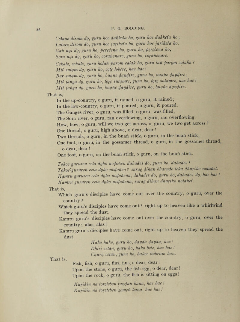 Cetane disom do, guru hoe dakketa ho, guru hoe dakketa ho ; Latare disom do, guru hoe 'jariketa ho, guru hoe jariketa ho. Gah nai do, guru ho, perecena ho, guru ho, perecena ho, Sora nai do, guru ho, corahenare, guru ho, corahenare. Cekate, cckate, guru holah parom calak ho, guru lah parom calaka ? MU sutam do, guru ho, cote lobere, hae hae! Bar sutam do, guru ho, buahe dandire, guru ho, buahe dandire; MU jahga do, guru ho, tore sutamre, guru ho, tore sutamre, hae hue! MU jahga do, guru ho, buahe dandire, guru ho, buahe dandire. That is, In the up-country, o guru, it rained, o guru, it rained; In the low-country, o guru, it poured, o guru, it poured. The Ganges river, o guru, was filled, o guru, was filled, The Sora river, o guru, ran overflowing, o guru, ran overflowing. How, how, o guru, will we two get across, o, guru, we two get across ? One thread, o guru, high above, o dear, dear! Two threads, o guru, in the buan stick, o guru, in the buan stick; One foot, o guru, in the gossamer thread, o guru, in the gossamer thread, o dear, dear! One foot, o guru, on the buan stick, o guru, on the buan stick. Tokoe gururen cela doko nodohen dahades do, guru ho, dahades ? Tokoe-gururen cela doko nodohen ? sarag dihan bharndo leka dhuriko notahei. Kamru gururen cela doko nodohena, dahades do, guru ho, dahades do, hae hae ! Kamru gururen cela doko nodohena, sarag dihan dhuriko notahei. That is, Which guru’s disciples have come out over the country, o guru, over the country ? Which guru’s disciples have come out ? right up to heaven like a whirlwind they spread the dust. Kamru guru’s disciples have come out over the country, o guru, over the country ; alas, alas ! Kamru guru’s disciples have come out, right up to heaven they spread the dust. Hako hako, guru ho, danda danda, hae! Dhiri cetan, guru ho, hako bele, hae hae! Caura cetan, guru ho, hakoe bubrum kail. That is, Fish, fish, o guru, fins, fins, o dear, dear! Upon the stone, o guru, the fish egg, o dear, dear ! Upon the rock, o guru, the fish is sitting on eggs ! Kurikin na toreteben tundah kana, hae hae! Kurikin na toreteben gemeh kana, hae hae!