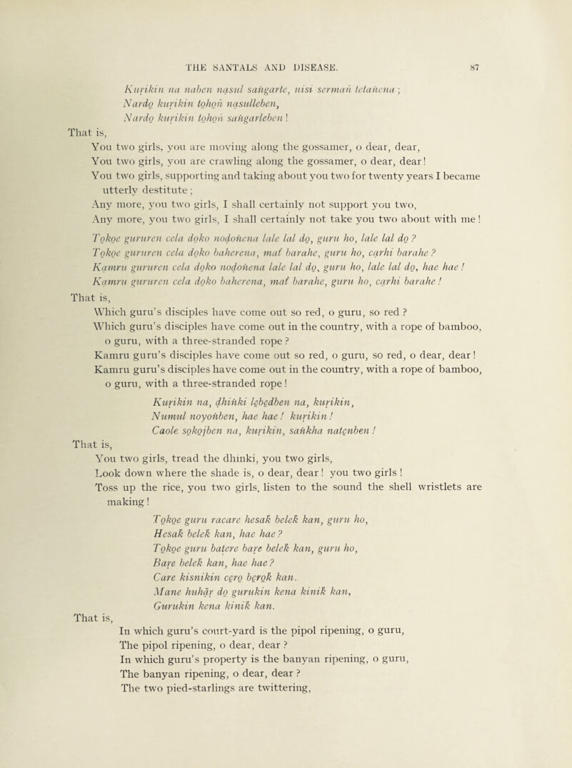 Kuvikin na naben nasul sahgarte, nisi senna h tetahena; Nardo kuvikin tohon nasulleben, Nardo kuvikin tohon sahgarleben ! That is, You two girls, you are moving along the gossamer, o dear, dear, You two girls, you are crawling along the gossamer, o dear, dear! You two girls, supporting and taking about you two for twenty years I became utterly destitute; Any more, you two girls, I shall certainly not support you two, An}^ more, you two girls, I shall certainly not take you two about with me ! Tokoe gururen cela doko nodohena tale lal do, guru ho, lale lal do ? Tokoe gururen cela doko baherena, mat barahe, guru ho, carhi barahe? Kamru gururen cela doko nodohena lale lal do, guru ho, lale lal do, hae hae! Kamru gururen cela doko baherena, mat barahe, guru ho, carhi barahe! That is, Which guru’s disciples have come out so red, o guru, so red ? Which guru’s disciples have come out in the country, with a rope of bamboo, o guru, with a three-stranded rope ? Kamru guru’s disciples have come out so red, o guru, so red, o dear, dear! Kamru guru’s disciples have come out in the country, with a rope of bamboo, o guru, with a three-stranded rope ! Kuvikin na, dhinki lebedben na, kuvikin, Numul noyohben, hae hae! kuvikin ! Caole sokojben na, kuvikin, sahkha natenben! That is, You two girls, tread the dhmki, you two girls, Look down where the shade is, o dear, dear! you two girls ! Toss up the rice, you two girls, listen to the sound the shell wristlets are making! Tokoe guru racare hesak belek kan, guru ho, Hesak belek kan, hae hae? Tokoe guru batere bare belek kan, guru ho, Bare belek kan, hae hae? Care kisnikin cero berok kan. Mane huhar do gurukin kena kinik kan, Gurukin kena kinik kan. That is, In which guru’s court-yard is the pipol ripening, o guru, The pipol ripening, o dear, dear ? In which guru’s property is the banyan ripening, o guru, The banyan ripening, o dear, dear ? The two pied-starlings are twittering,