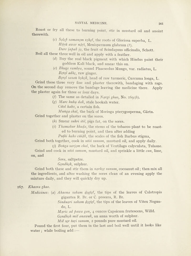 Roast or fry all these to burning point, stir in mustard oil and anoint therewith. (c) Selep samanom rehet, the roots of Gloriosa superba, L. Haru awar nan, Menisperinum glabrum (?). Dare ]apak jo, the fruit of Scindapsus officinalis, Schott. Boil all these three well in oil and apply with a feather. (d) Buy the real black pigment with which Hindus paint their goddess Kali black, and smear this on. (e) Bhage rambra, sound Phaeseolus Mungo, var. radiatus, L. Berel adhe, raw ginger. Berel sasah bohok, head of raw turmeric, Curcuma longa, R. Grind these three very fine and plaster therewith, bandaging with rags. On the second day remove the bandage leaving the medicine there. Apply the plaster again for three or four days. (/) The same as detailed in Nqrgi ghao, No. 169 (b). (,g) Mare huka dak, stale hookah water. Citol hako, a certain fish. Munga chal, the bark of Moringa pterygosperma, Gartn. Grind together and plaster on the sores. (h) Smear sukri itil, pigs fat, on the sores. (i) Thamakur khada, the stems of the tobacco plant to be roast¬ ed to burning point, and then after adding Puthi hako cuiqk, the scales of the fish Barbus stigma, Grind both together, cook in utih sunum, mustard oil, and apply daily. (j) Bohga sarjom chal, the bark of Ventilago calyculata, Tulasne. Grind and cook in utih sunum, mustard oil, and sprinkle a little cun, lime, on, and Sora, saltpetre. Gondhok, sulphur. Grind both these and stir them in nqrkor sunum, cocoanut oil; then mix all the ingredients, and after washing the sores clean of an evening apply the mixture daily, and they will quickly dry up. 67. Khaora ghao. Medicines: (a) Akaona sakam dogtet, the tips of the leaves of Calotropis gigantea R. Br. or C. procera, R. Br. Sinduqri sakam dogtef, the tips of the leaves of Vitex Negun- do, L. Marie ad pawa gan, 4 ounces Capsicum frutescens, Willd. Gondhok mit anawak, an anna worth of sulphur. MU ser turi sunum, 2 pounds pure mustard oil. Pound the first four, put them in the last and boil well until it looks like water ; while boiling add :—