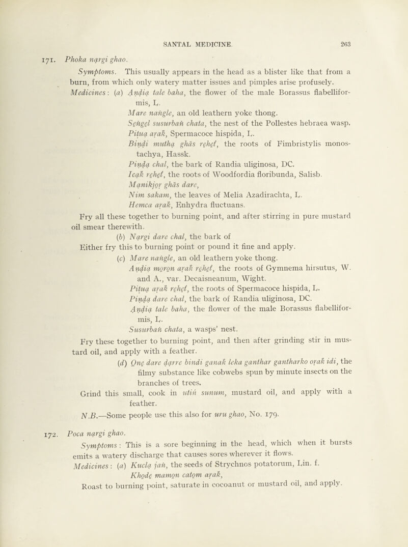 171. Phoka nqrgi ghao. Symptoms. This usually appears in the head as a blister like that from a burn, from which only watery matter issues and pimples arise profusely. Medicines: (a) Andia tale baha, the flower of the male Borassus flabellifor- mis, E. Mare naixgle, an old leathern yoke thong. Sehgel susurban chata, the nest of the Pollestes hebraea wasp. Pituq arak, Spermacoce hispida, E. Bindi mutha ghas rehet’, the roots of Fimbristylis monos- tachya, Hassk. Pinda chal, the bark of Randia uliginosa, DC. leak rehet, the roots of Woodfordia floribunda, Salisb. Mqnikjor ghas dare, Nim sakam, the leaves of Melia Azadirachta, L. Hemca arak, Enhydra fluctuans. Fry all these together to burning point, and after stirring in pure mustard oil smear therewith. (b) Nqrgi dare chal, the bark of Either fry this to burning point or pound it fine and apply. (c) Mare nahgle, an old leathern yoke thong. Andia moron arak rehet, the roots of Gymnema hirsutus, W. and A., var. Decaisneanum, Wight. Pituq arak rehet, the roots of Spermacoce hispida, E- Pinda dare chal, the bark of Randia uliginosa, DC. Andia tale baha, the flower of the male Borassus flabellifor- mis, E. Susurban chata, a wasps’ nest. Fry these together to burning point, and then after grinding stir in mus¬ tard oil, and apply with a feather. (d) One dare dqrre bindi ganak leka ganthar gantharko orak idi, the filmy substance like cobwebs spun by minute insects on the branches of trees. Grind this small, cook in utih sunum, mustard oil, and apply with a feather. N.B.—Some people use this also for uru ghao, No. 179. 172. Poca nqrgi ghao. Symptoms : This is a sore beginning in the head, which when it bursts emits a watery discharge that causes sores wherever it flows. Medicines : (a) Kucla jah, the seeds of Strychnos potatorum, Ein. f. Rhode mamon catom arak, Roast to burning point, saturate in eocoanut or mustard oil, and apply.