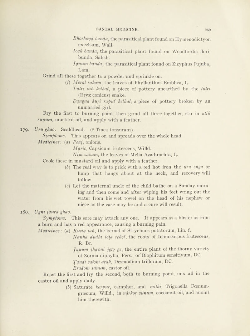 Bhorkond banda, the parasitical plant found on Hymenodictyon excelsum, Wall. leak banda, the parasitical plant found on Woodfordia flori- bunda, Salisb. Janum banda, the parasitical plant found on Zizyphus Jujuba, Lam. Grind all these together to a powder and sprinkle on. (/) Meral sakam, the leaves of Phyllanthus Emblica, L. Tutri bin kelhat, a piece of pottery unearthed by the tutri (Eryx conicus) snake. Dqngua kuri raput kelhat, a piece of pottery broken by an unmarried girl. Fry the first to burning point, then grind all three together, stir in utih sunum, mustard oil, and apply with a feather. 179. Uru ghao. Scaldhead. (? Tinea tonsurans). Symptoms. This appears on and spreads over the whole head. Medicines-, (a) Peaj, onions. Marie, Capsicum frutescens, Willd. Nim sakam, the leaves of Melia Azadirachta, L. Cook these in mustard oil and apply with a feather. (b) The real way is to prick with a red hot iron the uru efiga or lump that hangs about at the neck, and recovery will follow. (c) Let the maternal uncle of the child bathe on a Sunday morn¬ ing and then come and after wiping his feet wring out the water from his wet towel on the head of his nephew or niece as the case may be and a cure will result. 180. Ugni jaura. ghao. Symptoms. This sore may attack any one. It appears as a blister as from a burn and has a red appearance, causing a burning pain. Medicines: (a) Kuclq jail, the kernel of Strychnos potatorum, Lin. f. Nanha diidhi lota rehei, the roots of Ichnocarpus frutescens, R. Br. Janum jhapni joto ge, the entire plant of the thorny variety of Zornia diphylla, Pers., or Biophitum sensitivum, DC. Tqndi catom arak, Desmodium triflorum, DC. Eradom sunum, castor oil. Roast the first and fry the second, both to burning point, mix all in the castor oil and apply daily. (b) Saturate korpur, camphor, and mithi, Trigonella Fcenum- grsecum, Willd., in nqrkor sunum, cocoanut oil, and anoint him therewith.