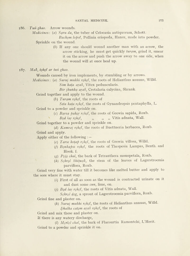 186. Tuhghao. Arrow wounds. Medicines: (a) Saru da, the tuber of Celocasia antiquorum, Schott. Backom lopoi, Pollinia eriopoda, Hance, made into powder. Sprinkle on the wound. (6) If any one should wound another man with an arrow, the arrow sticking, he must get quickly turam, grind it, smear it on the arrow and push the arrow away to one side, when the wound will at once heal up. 187. Mak, tohoi ar tun ghao. Wounds caused by iron implements, by stumbling or by arrows. Medicines: (a) Sumj mukhi rehei, the roots of Helianthus annuus, Willd. Sim kata arak, Vit.ex peduncularis. Bir jhunka arak, Crotalaria calycina, Shrank. Grind together and apply to the wound. (b) Turam rehei, the roots of Seta kata rehei, the roots of Gynandropsis pentaphylla, L. Grind to a powder and sprinkle on. (c) Bqrsq pakor rehei, the roots of Grewia sapida, Roxb. Bod lar rehei, „ „ ,, Vitis adnata, Wall. Grind together to a powder and sprinkle on. (d) Kamraj rehei, the roots of Buettneria herbacea, Roxb. Grind and apply. Apply either of the following : — (e) Tarse kotap rehei, the roots of Grewia villosa, Willd. (/) Bonkapsi rehei, the roots of Thespesia Pampas, Benth. and Hook. f. (g) Pojo chat, the bark of Tetranthera monopetala, Roxb. (h) Sekrec bhituqk, the stem of the leaves of Lagerstroemia parviflora, Roxb. Grind very fine with water till it becomes like melted butter and apply to the sore where it must stay. (i) First of all as soon as the wound is contracted urinate on it and dust some cun, lime, on. (j) Bod lar rehei, the roots of Vitis adnata, Wall. Sekrec dog, a sprout of Lagerstroemia parviflora, Roxb. Grind fine and plaster 011. (k) Sumj mukhi rehei, the roots of Helianthus annuus, Willd. Dhalka catom arak rehei, the roots of Grind and mix these and plaster on. If there is any watery discharge, (/) Merlec chal, the bark of Flacourtia Ramontchi, L’Herit. Grind to a powder and sprinkle it on.