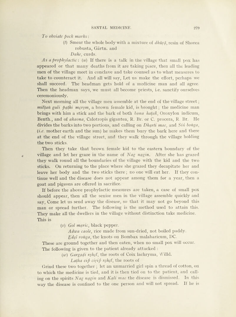 To obviate pock marks: (t) Smear the whole body with a mixture of dhura, resin of Sliorea robusta, Gartn. and Dahe, curds. As a prophylactic: (u) If there is a talk in the village that small pox has appeared or that many deaths from it are taking piace, then all the leading men of the village meet in conclave and take counsel as to what measures to take to counteract it. And all will say, Get us make the effort, perhaps we shall succeed. The headman gets hold of a medicine man and all agree. Then the headman says, we must all become priests, i.e. sanctify ourselves ceremoniously. Next morning all the village men assemble at the end of the village street; mit’tan guli pqtki merom, a brown female kid, is brought; the medicine man brings with him a stick and the bark of both bana hatak, Oroxylon indicum, Benth., and of akaona, Calotropis gigantea, R. Br. or C. procera, R. Br. He divides the barks into two portions, and calling on Dharti mae, and Sin bonga, (i.e. mother earth and the sun) he makes them bury the bark here and there at the end of the village street, and they walk through the village holding the two sticks. Then they take that brown female kid to the eastern boundary of the village and let her graze in the name of Nag nagin. After she has grazed they walk round all the boundaries of the village with the kid and the two sticks. On returning to the place where she grazed they decapitate her and leave her body and the two sticks there; no one will eat her. If they con¬ tinue well and the disease does not appear among them for a year, then a goat and pigeons are offered in sacrifice. If before the above prophylactic measures are taken, a case of small pox should appear, then all the senior men in the village assemble quickly and say, Come let us send away the disease, so that it may not go beyond this man or spread further. The following is the method used to attain this. They make all the dwellers in the village without distinction take medicine. This is (v) Got marie, black pepper. Adwa caole, rice made from sun-dried, not boiled paddy. Edel ronga, the knots on Bombax malabaricum, DC. These are ground together and then eaten, when no small pox will occur. The following is given to the patient already attacked : (w) Gargqdi vehei, the roots of Coix lachryma, Willd. Latha cip cirip rehei, the roots of Grind these two together ; let an unmarried girl spin a thread of cotton, on to which the medicine is tied, and it is then tied on to the patient, and call¬ ing on the spirits Nag nagin and Kali mae the disease is dismissed. In this way the disease is confined to the one person and will not spread. If he is