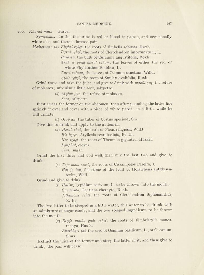 06. Kharak ninth. Gravel. Symptoms. In this the urine is red or blood is passed, and occasionally white also, and there is intense pain. Medicines : (a) Bhabri rehet, the roots of Embelia robusta, Roxb. Barni rehet, the roots of Clerodendron infortunatum, E. Paro da, the bulb of Curcuma angustifolia, Roxb. Arak se pond meral sakam, the leaves of either the red or white Phyllanthus Emblica, R. Tursi sakam, the leaves of Ocimum sanctum, Willd. Atkir rehet, the roots of Smilax ovalifolia, Roxb. Grind these and take the juice, and give to drink with mahiit guv, the refuse of molasses; mix also a little sora, saltpetre. (b) Mahiit gur, the refuse of molasses. Sora, saltpetre. First smear the former on the abdomen, then after pounding the latter fine sprinkle it over and cover with a piece of white paper ; in a little while he will urinate. (c) Or op da, the tuber of Costus speciosa, Sm. Give this to drink and apply to the abdomen. (d) Hesak chat, the bark of Ficus religiosa, Willd. Bir horec, Atyllosia scarabsedois, Benth. Kits rehet, the roots of Themuda gigantea, Haskel. Lonphul, cloves. Cini, sugar. Grind the first three and boil well, then mix the last two and give to drink. (e) Tejo mala rehet, the roots of Cissampelos Pareira, L. Hat jo jah, the stone of the fruit of Holarrhena antidysen- terica, Wall. Grind and give to drink. (/) Halim, Repidium sativum, R. to be thrown into the mouth. Cae cirota, Gentiana clierayta, Roxb. Jithimond rehet, the roots of Clerodendron Siphonanthus, R. Br. The two latter to be steeped in a little water, this water to be drunk with an admixture of sugar-candy, and the two steeped ingredients to be thrown into the mouth. (g) Bindi mutha ghds rehet, the roots of Fimbristylis monos- tachya, Hassk. Bharbhan jah the seed of Ocimum basilicum, R., or O. canum, Sims. Extract the juice of the former and steep the latter in it, and then give to drink ; the pain will cease.