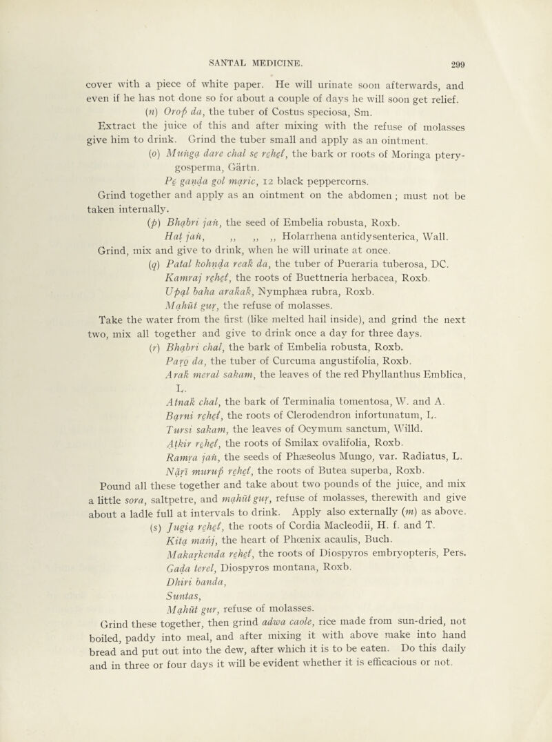 cover with a piece of white paper. He will urinate soon afterwards, and even if he has not done so for about a couple of days he will soon get relief. (n) Orop da, the tuber of Costus speciosa, Sm. Extract the juice of this and after mixing with the refuse of molasses give him to drink. Grind the tuber small and apply as an ointment. (o) Muiiga dare dial se rehd, the bark or roots of Moringa ptery- gosperma, Gartn. Pc ganda gol marie, 12 black peppercorns. Grind together and apply as an ointment on the abdomen ; must not be taken internally. (p) Bhabri jan, the seed of Embelia robusta, Roxb. Hat jail, ,, ,, ,, Holarrhena antidysenterica, Wall. Grind, mix and give to drink, when he will urinate at once. (q) Fatal kohnda reak da, the tuber of Pueraria tuberosa, DC. Kamraj rehd, the roots of Buettneria herbacea, Roxb. Upal baha arakak, Nymphsea rubra, Roxb. Mqhut gur, the refuse of molasses. Take the water from the first (like melted hail inside), and grind the next two, mix all together and give to drink once a day for three days. (r) Bhabri chal, the bark of Embelia robusta, Roxb. Par0 da, the tuber of Curcuma angustifolia, Roxb. Arak meral sakam, the leaves of the red Phyllanthus Emblica, Iv. Atnah chal, the bark of Terminalia tomentosa, W. and A. Bqrni rehd, the roots of Clerodendron infortunatum, E. Tursi sakam, the leaves of Ocymum sanctum, Willd. Atkir rehd, the roots of Smilax ovalifolia, Roxb. Ramra jah, the seeds of Pffieseolus Mungo, var. Radiatus, L. Nan murup rehd, the roots of Butea superba, Roxb. Pound all these together and take about two pounds of the juice, and mix a little sora, saltpetre, and mqhut gur, refuse of molasses, therewith and give about a ladle full at intervals to drink. Apply also externally (m) as above. (S) Jugiq rehd, the roots of Cordia Macleodii, H. f. and T. Kita mahj, the heart of Phoenix acaulis, Buch. Makarkenda rehd, the roots of Diospyros embryopteris, Pers. Gada terel, Diospyros montana, Roxb. Dhiri banda, Suntas, Mqhut gur, refuse of molasses. Grind these together, then grind adwa caole, rice made from sun-dried, not boiled, paddy into meal, and after mixing it with above make into hand bread and put out into the dew, after which it is to be eaten. Do this daily and in three or four days it will be evident whether it is efficacious or not.