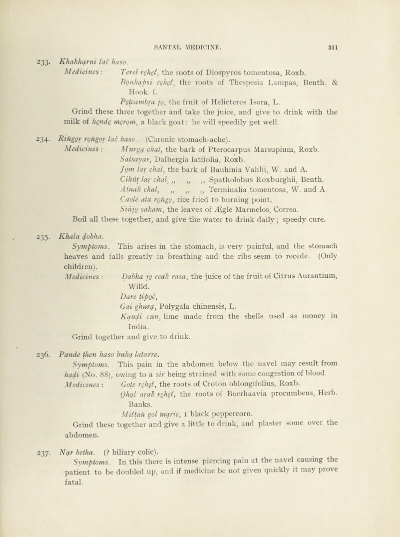 233. Khakharni lac haso. Medicines : Ter el rehei, the roots of Diospyros tomentosa, Roxb. Bonkapsi rehei, the roots of Thespesia Pampas, Benth. & Hook. f. Petcambra jo, the fruit of Helicteres Isora, R. Grind these three together and take the juice, and give to drink with the milk of hende merom, a black goat: he will speedily get well. 234. Ringor rongor lac haso. (Chronic stomach-ache). Medicines : Murga chal, the bark of Pterocarpus Marsupium, Roxb. Satsayar, Dalbergia latifolia, Roxb. Jom lav chal, the bark of Bauhinia Vahlii, W. and A. Cihut lav chal, ,, „ ,, Spatholobus Roxburghii, Benth. Atnak chal, ,, ,, ,, Terminalia tomentosa, W. and A. Caole ata rohgo, rice fried to burning point. Sihjo sakam, the leaves of /£gle Marmelos, Correa. Boil all these together, and give the water to drink daily; speedy cure. 235. Khala dohlia. Symptoms. This arises in the stomach, is very painful, and the stomach heaves and falls greatly in breathing and the ribs seem to recede. (Only children). Medicines : Dabha jo reak rasa, the juice of the fruit of Citrus Aurantium, Willd. Dare tipoc, Gai ghura, Polygala chinensis, R. Kaudi cun, lime made from the shells used as money in India. Grind together and give to drink. 236. Pande then haso buka latarre. Symptoms. This pain in the abdomen below the navel may result from hadi (No. 88), owing to a sir being strained with some congestion of blood. Medicines : Gote rehei, the roots of Croton oblongifolius, Roxb. Ohoc arak rehei, the roots of Boerhaavia procumbens, Herb. Banks. M it tan gol marie, 1 black peppercorn. Grind these together and give a little to drink, and plaster some over the abdomen. 237. Nar betha. (? biliary colic). Symptoms. In this there is intense piercing pain at the navel causing the patient to be doubled up, and if medicine be not given quickly it may prove fatal.