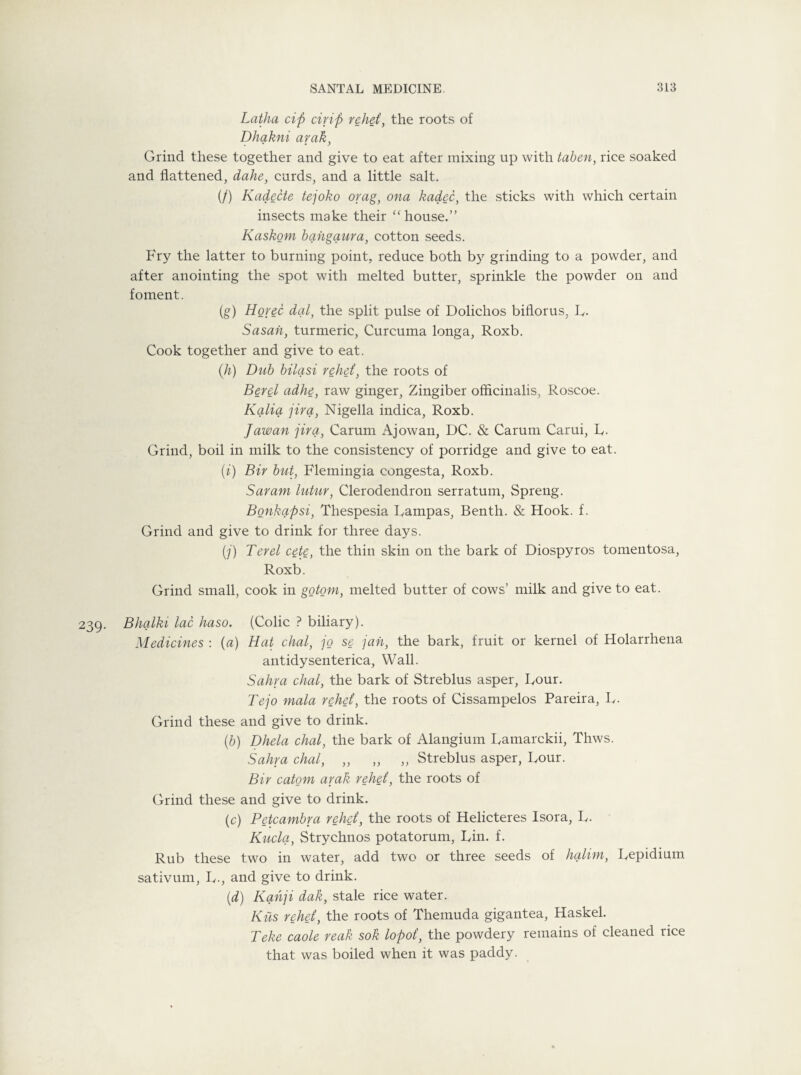 Latha cip drip rehei, the roots of Dhakni arak, Grind these together and give to eat after mixing up with taben, rice soaked and flattened, dahe, cards, and a little salt. (/) Kadecte tejoko orag, ona kadec, the sticks with which certain insects make their “house.” Kaskom bahgaura, cotton seeds. Fry the latter to burning point, reduce both by grinding to a powder, and after anointing the spot with melted butter, sprinkle the powder on and foment. (g) Horec dal, the split pulse of Dolichos biflorus, R. Sasan, turmeric, Curcuma longa, Roxb. Cook together and give to eat. (.h) Dub bilasi rehei, the roots of Berel adhe, raw ginger, Zingiber officinalis, Roscoe. Kalia jira, Nigella indica, Roxb. Jawan jira, Carum Ajowan, DC. & Carum Carui, R. Grind, boil in milk to the consistency of porridge and give to eat. (i) Bir but, Flemingia congesta, Roxb. Saram lutur, Clerodendron serratum, Spreng. Bonkcypsi, Thespesia Rampas, Benth. & Hook. f. Grind and give to drink for three days. (/) Ter el cete, the thin skin on the bark of Diospyros tomentosa, Roxb. Grind small, cook in gotom, melted butter of cows’ milk and give to eat. 239. Bhalki lac haso. (Colic ? biliary). Medicines : (a) Hat chal, jo se jan, the bark, fruit or kernel of Holarrhena antidysenterica, Wall. Sahra chal, the bark of Streblus asper, Four. Tejo mala rehei, the roots of Cissampelos Pareira, R. Grind these and give to drink. (b) Dhela chal, the bark of Alangium Ramarckii, Thws. Sahra chal, „ „ „ Streblus asper, Rour. Bir catom arak rehei, the roots of Grind these and give to drink. (c) Petcambra rehei, the roots of Helicteres Isora, R. Kucla, Strychnos potatorum, Rin. f. Rub these two in water, add two or three seeds of halim, Repidium sativum, R., and give to drink. (d) Kahji dak, stale rice water. Kiis rehei, the roots of Themuda gigantea, Haskel. Teke caole reak sok lopot, the powdery remains of cleaned rice that was boiled when it was paddy.