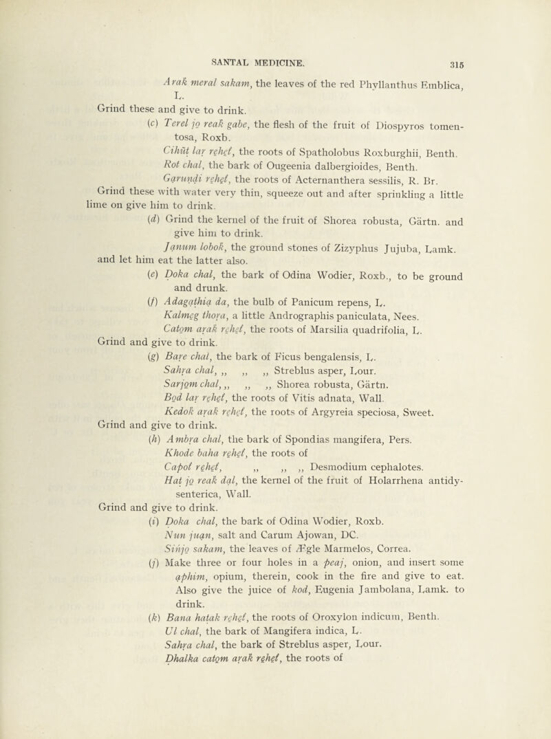 Araik meral sakam, the leaves of the red Phvllanthus Etnblica L. Grind these and give to drink. (c) Ter el jo reak gabe, the flesh of the fruit of Diospyros tomen- tosa, Roxb. Cihut lar rebel, the roots of Spatholobus Roxburghii, Benth. Rot chal, the bark of Ougeenia dalbergioides, Benth. Garundi reh§l, the roots of Acternanthera sessilis, R. Br. Grind these with water very thin, squeeze out and after sprinkling a little lime on give him to drink. {d) Grind the kernel of the fruit of Shorea robusta, Gartn. and give him to drink. Janum lobok, the ground stones of Zizyphus Jujuba, Ramk. and let him eat the latter also. (e) Doha chal, the bark of Odina Wodier, Roxb., to be ground and drunk. (/) Adagathia da, the bulb of Panicum repens, R. Kalm&g thora, a little Andrographis paniculata, Nees. Catom arak rebel, the roots of Marsilia quadrifolia, R. Grind and give to drink. (g) Bare chat, the bark of Ficus bengalensis, R. Sabra chal, ,, ,, ,, Streblus asper, Rour. Sarjom chal,,, ,, ,, Shorea robusta, Gartn. Bod lar rebel, the roots of Vitis adnata, Wall. Kedok arak rebel, the roots of Argyreia speciosa, Sweet. Grind and give to drink. [b) Arnbra chal, the bark of Spondias mangifera, Pers. Rhode baba rebel, the roots of Capoi rebel, ,, ,, ,, Desmodium cephalotes. Hat jo reak dal, the kernel of the fruit of Holarrhena antidy- senterica, Wall. Grind and give to drink. (i) Doka chal, the bark of Odina Wodier, Roxb. Nun juan, salt and Carum Ajowan, DC. Sin jo sakam, the leaves of /Fgle Marmelos, Correa. (j) Make three or four holes in a peaj, onion, and insert some aphim, opium, therein, cook in the fire and give to eat. Also give the juice of kod, Eugenia Jambolana, Ramk. to drink. (k) Bana hatak rebel, the roots of Oroxylon indicum, Benth. Ul chal, the bark of Mangifera indica, R. Sabra chal, the bark of Streblus asper, Rour. Dhalka catQm arak rebel, the roots of