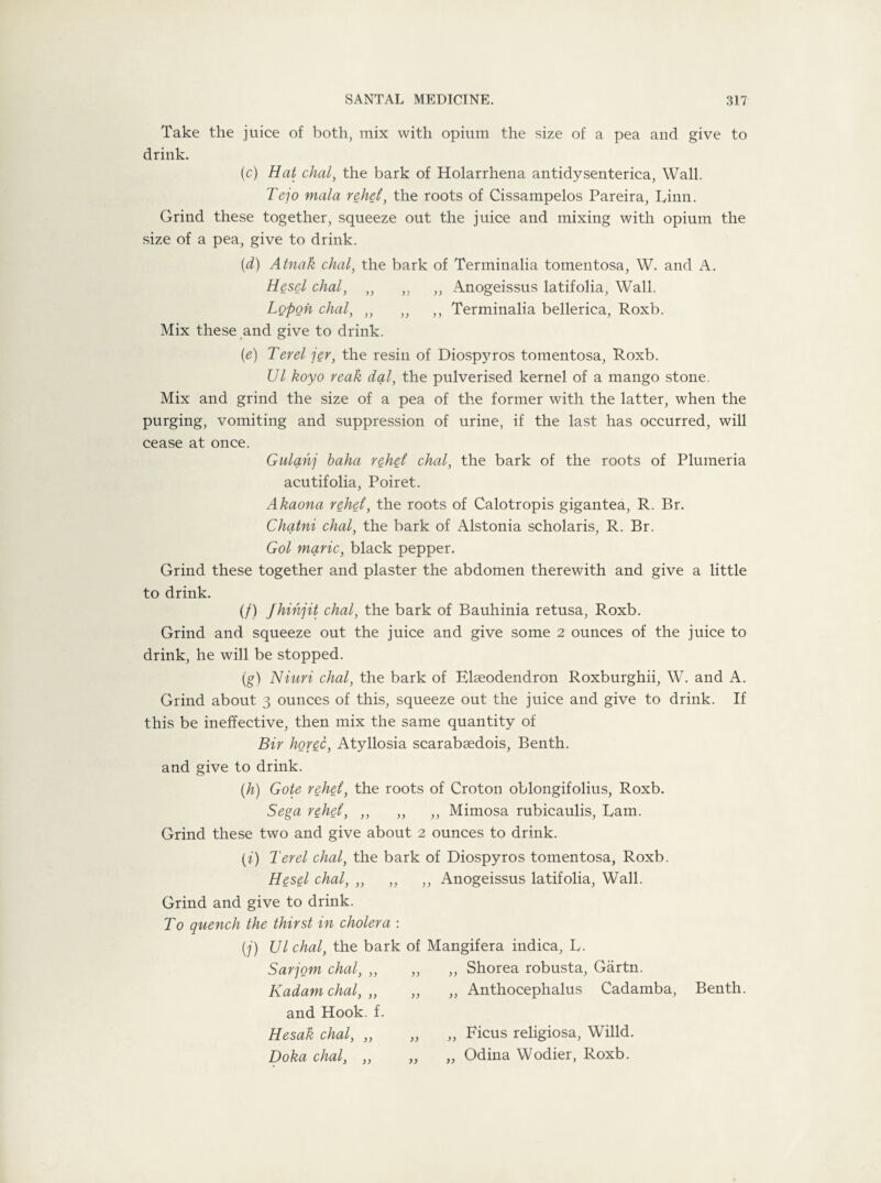 Take the juice of both, mix with opium the size of a pea and give to drink. (c) Hat chal, the bark of Holarrhena antidysenterica, Wall. Tejo mala rehet, the roots of Cissampelos Pareira, Linn. Grind these together, squeeze out the juice and mixing with opium the size of a pea, give to drink. (d) Atnak chal, the bark of Terminalia tomentosa, W. and A. Hesel chal, ,, ,, ,, Anogeissus latifolia, Wall. Lopon chal, ,, ,, ,, Terminalia bellerica, Roxb. Mix these and give to drink. (e) Ter el jer, the resin of Diosp}^ros tomentosa, Roxb. Ul koyo reak dal, the pulverised kernel of a mango stone. Mix and grind the size of a pea of the former with the latter, when the purging, vomiting and suppression of urine, if the last has occurred, will cease at once. Gulahj baha rehet chal, the bark of the roots of Plumeria acutifolia, Poiret. Akaona rehet, the roots of Calotropis gigantea, R. Br. Chatni chal, the bark of Alstonia scholaris, R. Br. Gol marie, black pepper. Grind these together and plaster the abdomen therewith and give a little to drink. (/) Jhihjit chal, the bark of Bauhinia retusa, Roxb. Grind and squeeze out the juice and give some 2 ounces of the juice to drink, he will be stopped. (g) Niuri chal, the bark of Elseodendron Roxburghii, W. and A. Grind about 3 ounces of this, squeeze out the juice and give to drink. If this be ineffective, then mix the same quantity of Bir horec, Atyllosia scarabsedois, Benth. and give to drink. (h) Gote rehet, the roots of Croton oblongifolius, Roxb. Sega rehet, ,, ,, ,, Mimosa rubicaulis, Lam. Grind these two and give about 2 ounces to drink. (i) Ter el chal, the bark of Diospyros tomentosa, Roxb. Hesel chal, ,, ,, ,, Anogeissus latifolia, Wall. Grind and give to drink. To quench the thirst in cholera : (j) Ulchal, the bark of Mangifera indica, L. Sarjom chal, „ Kadam chal, ,, and Hook. f. Hesak chal, ,, Doha chal, ,, „ Shorea robusta, Gartn. „ Anthocephalus Cadamba, Benth. „ Ficus religiosa, Willd. „ Odina Wodier, Roxb.