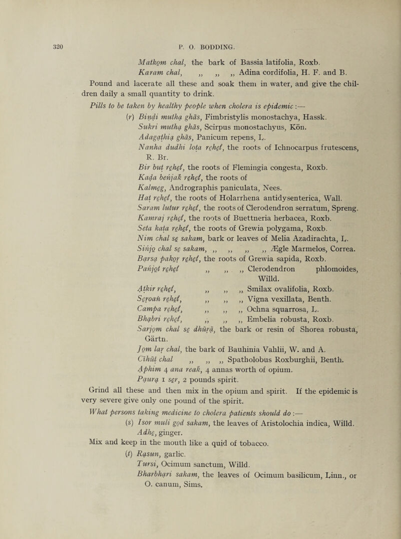 Matkom chal, the bark of Bassia latifolia, Roxb. Karam chal, ,, ,, ,, Adina cordifolia, H. F. and B. Pound and lacerate all these and soak them in water, and give the chil¬ dren daily a small quantity to drink. Pills to be taken by healthy people when cholera is epidemic :— {r) Bindi mutha ghas, Fimbristylis monostachya, Hassk. Sukri mutha ghas, Scirpus monostachyus, Kon. Adagathia ghas, Panicum repens, R. Nanha dudhi lota rehet, the roots of Ichnocarpus frutescens, R. Br. Bir but rehet, the roots of Flemingia congesta, Roxb. Kada behjak rehet, the roots of Kalmeg, Andrographis paniculata, Nees. Hat rehet, the roots of Holarrhena antidysenterica, Wall. Saram lutur rehet, the roots of Clerodendron serratum, Spreng. Kamraj rehet, the roots of Buettneria herbacea, Roxb. Seta kata rehet, the roots of Grewia polygama, Roxb. Nim chal se sakam, bark or leaves of Melia Azadirachta, R. Sihjo chal se sakam, ,, ,, „ ,, A£gle Marmelos, Correa. Barsa pakor rehet, the roots of Grewia sapida, Roxb. Pahjot rehet „ „ Atkir rehet, Seroah rehet, ,, Clerodendron phlomoides, Willd. ,, Smilax ovalifolia, Roxb. Campa rehet, Bhqibri rehet, ,, ,, ,, Vigna vexillata, Benth. ,, ,, „ Ochna squarrosa, R. „ „ ,, Embelia robusta, Roxb. Sarjom chal se dhurd, the bark or resin of Shorea robusta, Gartn. Jom lar chal, the bark of Bauhinia Vahlii, W. and A. Cihut chal ,, ,, ,, Spatholobus Roxburghii, Benth. Aphim 4 ana reak, 4 annas worth of opium. Paura 1 ser, 2 pounds spirit. Grind all these and then mix in the opium and spirit. If the epidemic is very severe give only one pound of the spirit. What persons taking medicine to cholera patients should do :— (s) Isor muli god sakam, the leaves of Aristolochia indica, Willd. Adhe, ginger. Mix and keep in the mouth like a quid of tobacco. Ct) Rasun, garlic. Tursi, Ocimum sanctum, Willd. Bharbhari sakam, the leaves of Ocimum basilicum, Rian., or O. canum, Sims.