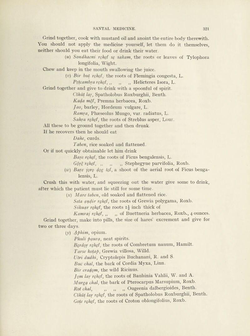Grind together, cook with mustard oil and anoint the entire body therewith. You should not apply the medicine yourself, let them do it themselves, neither should you eat their food or drink their water. (u) Sondhaeni rehet se sakam, the roots or leaves of Tylophora longifolia, Wight. Chew and keep in the mouth swallowing the juice. (v) Bir but rehet, the roots of Flemingia congesta, L. Petcambra rehet, ,, „ ,, Helicteres Isora, L. Grind together and give to drink with a spoonful of spirit. Cihut lav, Spatholobus Roxburghii, Benth, Kada met, Premna herbacea, Roxb. Jao, barley, Hordeum vulgare, L. Ramra, Phseseolus Mungo, var. radiatus, L. Sahra rehet, the roots of Streblus asper, Lour. All these to be ground together and then drunk. If he recovers then he should eat Dahe, curds. Taben, rice soaked and flattened. Or if not quickly obtainable let him drink Bare rehet, the roots of Ficus bengalensis, L. Gore rehet, ,, ,, ,, Stephegyne parvifolia, Roxb. (w) Bare joro dog tet, a shoot of the aerial root of Ficus benga¬ lensis, L. Crush this with water, and squeezing out the water give some to drink, after which the patient must lie still for some time. (x) Mare taben, old soaked and flattened rice. Seta anctir rehet, the roots of Grewia polygama, Roxb. Sikuar rehet, the roots inch thick of Kamraj rehet, „ „ of Buettneria herbacea, Roxb., 4 ounces. Grind together, make into pills, the size of hares’ excrement and give for two or three days. (y) Aphim, opium. Phuli paura, neat spirits. Berdor rehet, the roots of Combretum uanum, Hamilt. Parse kotap, Grewia villosa, Willd. Utri dudhi, Cryptolepis Buchanani, R. and S. Buc chal, the bark of Cordia Myxa, Linn. Bir eradom, the wild Ricinus. Jom lar rehet, the roots of Bauhinia Vahlii, W. and A. Murga chal, the bark of Pterocarpus Marsupium, Roxb. Rot chal, „ „ „ Ougeenia dalbergioides, Benth. Cihut lar rehet, the roots of Spatholobus Roxburghii, Benth. Gote rehet, the roots of Croton oblongifolius, Roxb.