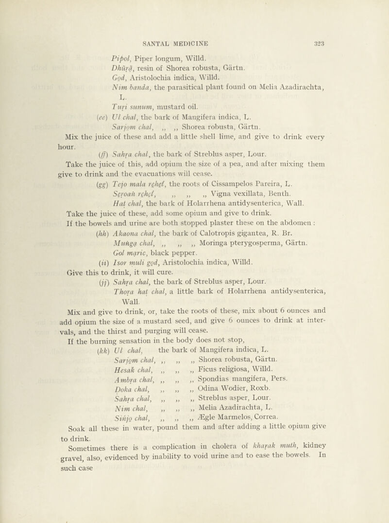 Pipol, Piper longum, Willd. Dhura, resin of Shorea robusta, Gartn. God, Aristolochia indica, Willd. Nim banda, the parasitical plant found on Melia Azadirachta, L- Turi sunum, mustard oil. (ee) Ul chal, the bark of Mangifera indica, L. Sarjnm chal, ,, ,, Shorea robusta, Gartn. Mix the juice of these and add a little shell lime, and give to drink every hour. (ff) Sahra chal, the bark of Streblus asper. Lour. Take the juice of this, add opium the size of a pea, and after mixing them give to drink and the evacuations will cease. (gg) Tejo mala rebel, the roots of Cissampelos Pareira, L- Seroah rehd, „ ,, „ Vigna vexillata, Benth. Hat chal, the bark of Holarrhena antidysenterica, Wall. Take the juice of these, add some opium and give to drink. If the bowels and urine are both stopped plaster these on the abdomen : (hh) Akaona chal, the bark of Calotropis gigantea, R. Br. Muhga chal, ,, „ „ Moringa pterygosperma, Gartn. Gol marie, black pepper. (it) Isor muli god, Aristolochia indica, Willd. Give this to drink, it will cure. (jj) Sahra chal, the bark of Streblus asper, Lour. Thora hat chal, a little bark of Holarrhena antidysenterica, Wall. Mix and give to drink, or, take the roots of these, mix about 6 ounces and add opium the size of a mustard seed, and give 6 ounces to drink at inter¬ vals, and the thirst and purging will cease. If the burning sensation in the body does not stop, (kk) Ul chal, the bark of Mangifera indica, L. Sarjom chal, Hesak chal, Ambra chal, Doha chal, Sahra chal, Nim chal, Sihjo chal, ,, Shorea robusta, Gartn. ,, Ficus religiosa, Willd. ,, Spondias mangifera, Pers. „ Odina Wodier, Roxb. ,, Streblus asper, Lour. „ Melia Azadirachta, L. ,, /Egle Marmelos, Correa. Soak all these in water, pound them and after adding a little opium give to drink. Sometimes there is a complication in cholera of kharak math, kidney gravel, also, evidenced by inability to void urine and to ease the bowels. In such case