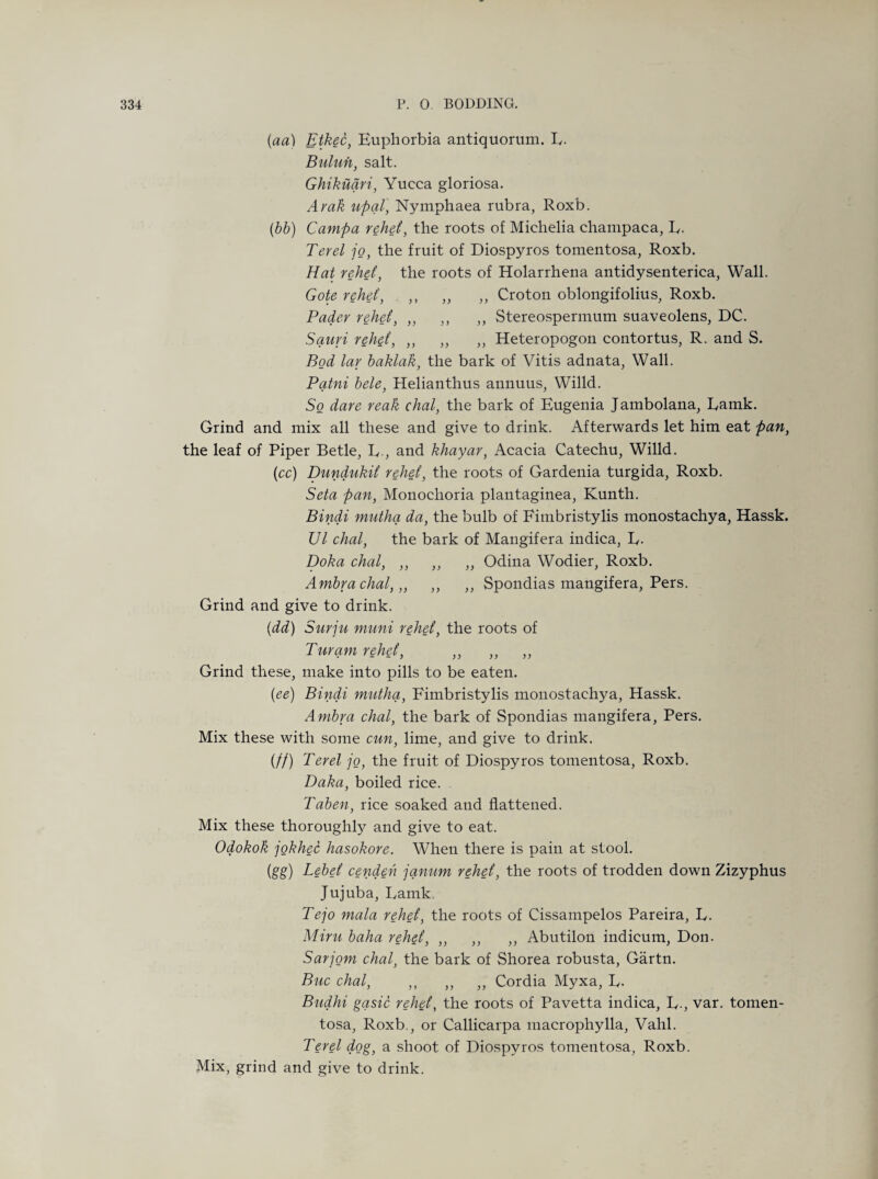 (aa) Etkec, Euphorbia antiquorum. L. Bulun, salt. Ghikuqri, Yucca gloriosa. Arab upql, Nymphaea rubra, Roxb. (bb) Campa rebel, the roots of Michelia champaca, R. Ter el jo, the fruit of Diospyros tomentosa, Roxb. Hat rehei, the roots of Holarrhena antidysenterica, Wall. Gote rebel, ,, ,, ,, Croton oblongifolius, Roxb. Pader rebel, ,, ,, ,, Stereospermum suaveolens, DC. Sauri rebel, ,, ,, ,, Heteropogon contortus, R. and S. Bod lar baklak, the bark of Vitis adnata, Wall. Pqtni bele, Helianthus annuus, Willd. So dare reak chal, the bark of Eugenia Jambolana, Ramk. Grind and mix all these and give to drink. Afterwards let him eat pan, the leaf of Piper Betle, R., and khayar, Acacia Catechu, Willd. (cc) Dundukil rebel, the roots of Gardenia turgida, Roxb. Seta pan, Monochoria plantaginea, Kunth. Bindi mutha da, the bulb of Fimbristylis monostachya, Hassk. Ul chal, the bark of Mangifera indica, R. Doha chal, ,, ,, „ Odina Wodier, Roxb. Ambracbal,,, ,, ,, Spondias mangifera, Pers. Grind and give to drink. (dd) Surju muni rebel, the roots of Turam rebel, ,, ,, ,, Grind these, make into pills to be eaten. (ee) Bindi mutha, Fimbristylis monostachya, Hassk. Ambra chal, the bark of Spondias mangifera, Pers. Mix these with some cun, lime, and give to drink. (//) Ter el jo, the fruit of Diospyros tomentosa, Roxb. Daka, boiled rice. Taben, rice soaked and flattened. Mix these thoroughly and give to eat. Odokok jokhec basokore. When there is pain at stool. (gg) Lebel cenden jqnum rebel, the roots of trodden down Zizyphus Jujuba, Ramk Tejo mala rebel, the roots of Cissampelos Pareira, R. Miru baba rebel, ,, ,, ,, Abutilon indicum, Don. Sarjom chal, the bark of Shorea robusta, Gartn. Buc chal, ,, ,, ,, Cordia Myxa, R. Budhi gasic rebel, the roots of Pavetta indica, R., var. tomen¬ tosa, Roxb., or Callicarpa macrophylla, Vahl. Ter el dog, a shoot of Diospyros tomentosa, Roxb. Mix, grind and give to drink.