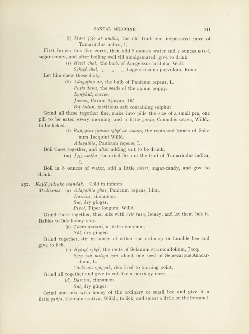 (i) Mare 7070 ar amtha, the old fruit and inspissated juice of Tamarindus indica, R. First brown this like curry, then add 8 ounces water and 2 ounces misri, sugar-candy, and after boiling well till amalgamated, give to drink. (7) diesel chal, the bark of Anogeissus latifolia, Wall. Sekrec chal, „ „ „ Ragerstroemia parviflora, Roxb. Ret him chew these daily. (k) Adagathia da, the bulb of Panicum repens, R. Posto dana, the seeds of the opium poppy. Lonphul, cloves. Jawan, Carum Ajowan, DC. Bit buluh, factitious salt containing sulphur. Grind all these together fine, make into pills the size of a small pea, one pill to be eaten every morning, and a little gahja, Cannabis sativa, Willd.. to be licked. (/) Rahgaini janum rehet ar sakam, the roots and leaves of Sola- num Jacquini Willd. Adagathia, Panicum repens, R. Boil these together, and after adding salt to be drunk. (m) Jojo amtha, the dried flesh of the fruit of Tamarindus indica, R. Boil in 8 ounces of water, add a little misri, sugar-candy, and give to drink. 251. Katie gidrako mandak. Cold in infants. Medicines : {a) Adagathia ghas, Panicum repens, Finn. Darcini, cinnamon. Sut, dry ginger. Pipol, Piper longum, Willd. Grind these together, then mix with hele rasa, honey, and let them lick it. Babies to lick honey only. (b) Thor a darcini, a little cinnamon. Sut, dry ginger. Grind together, stir in honey of either the ordinary or humble bee and give to lick. (c) Hehjet’ rehet, the roots of Solanum stramonifolium, Jacq. Soso jah mitten gan, about one seed of Semecarpus Anacar- dium, R. Caole ata rongoak, rice fried to burning point. Grind all together and give to eat like a porridgy mess. (d) Darcini, cinnamon. Sut, dry ginger. Grind and mix with honey of the ordinary or small bee and give it a little gahja, Cannabis sativa, Willd., to lick, and smear a little on the fontanel.