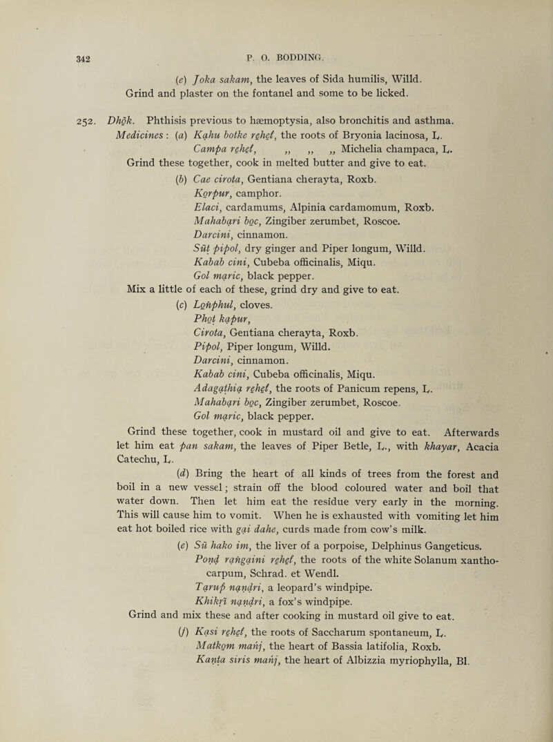 (e) Joka sakam, the leaves of Sida humilis, Willd. Grind and plaster on the fontanel and some to be licked. 252. Dhok. Phthisis previous to hsemoptysia, also bronchitis and asthma. Medicines : (a) Kahu botke r$het, the roots of Bryonia lacinosa, L. Campa rehet, ,, ,, „ Michelia champaca, T. Grind these together, cook in melted butter and give to eat. (b) Cae cirota, Gentiana cherayta, Roxb. Korpur, camphor. Elaci, cardamums, Alpinia cardamomum, Roxb. Mahabari boc, Zingiber zerumbet, Roscoe. Darcini, cinnamon. Sut pipol, dry ginger and Piper longum, Willd. Kabab cini, Cubeba officinalis, Miqu. Gol marie, black pepper. Mix a little of each of these, grind dry and give to eat. (c) Lonphul, cloves. Phot kapur, Cirota, Gentiana cherayta, Roxb. Pipol, Piper longum, Willd. Darcini, cinnamon. Kabab cini, Cubeba officinalis, Miqu. Adagathia rehet, the roots of Panicum repens, L,. Mahabari boc, Zingiber zerumbet, Roscoe. Gol marie, black pepper. Grind these together, cook in mustard oil and give to eat. Afterwards let him eat pan sakam, the leaves of Piper Betle, L,., with khayar, Acacia Catechu, L. (d) Bring the heart of all kinds of trees from the forest and boil in a new vessel; strain off the blood coloured water and boil that water down. Then let him eat the residue very early in the morning. This will cause him to vomit. When he is exhausted with vomiting let him eat hot boiled rice with gai dahe, curds made from cow’s milk. (e) Su hako im, the liver of a porpoise, Delphinus Gangeticus. Pond rahgaini rehet, the roots of the white Solanum xantho- carpum, Schrad. et Wendl. Tarup nandri, a leopard’s windpipe. Khikri nandri, a fox’s windpipe. Grind and mix these and after cooking in mustard oil give to eat. (/) Kasi rehet, the roots of Saccharum spontaneum, L,. Matkom mahj, the heart of Bassia latifolia, Roxb. Kanta siris mahj, the heart of Albizzia myriophylla, Bl.