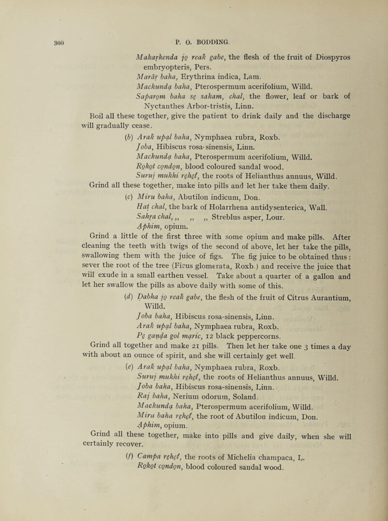 Makarkenda jo reak gabe, the flesh of the fruit of Diospyros embryopteris, Pers. Marar baha, Erythrina indica, Earn. Mackunda baha, Pterospermum acerifolium, Willd. Saparom baha se sakam, chal, the flower, leaf or bark of Nyctanthes Arbor-tristis, Linn. Boil all these together, give the patient to drink daily and the discharge will gradually cease. (b) Arak upal baha, Nymphaea rubra, Roxb. Joba, Hibiscus rosa- sinensis, Linn. Mackunda baha, Pterospermum acerifolium, Willd. Robot condon, blood coloured sandal wood. Suruj mukhi rehet, the roots of Helianthus annuus, Willd. Grind all these together, make into pills and let her take them daily. (c) Miru baha, Abutilon indicum, Don. Hat chal, the bark of Holarrhena antidysenterica, Wall. Sahrachal,,, ,, ,, Streblus asper, Lour. Aphim, opium. Grind a little of the first three with some opium and make pills. After cleaning the teeth with twigs of the second of above, let her take the pills, swallowing them with the juice of figs. The fig juice to be obtained thus : sever the root of the tree (Ficus glomerata, Roxb.) and receive the juice that wifl exude in a small earthen vessel. Take about a quarter of a gallon and let her swallow the pills as above daily with some of this. (d) Dabha ]o reak gabe, the flesh of the fruit of Citrus Aurantium, Willd. Joba baha, Hibiscus rosa-sinensis, Linn. Arak upal baha, Nymphaea rubra, Roxb. Pe ganda gol marie, 12 black peppercorns. Grind all together and make 21 pills. Then let her take one 3 times a day with about an ounce of spirit, and she will certainly get well. {e) Arak upal baha, Nymphaea rubra, Roxb. Suruj mukhi rehet, the roots of Helianthus annuus, Willd. Joba baha, Hibiscus rosa-sinensis, Linn. Raj baha, Nerium odorutn, Soland. Mackunda baha, Pterospermum acerifolium, Willd. Mint, baha rehet, the root of Abutilon indicum, Don. Aphim, opium. Grind all these together, make into pills and give daily, when she will certainly recover. (/) Campa rehet, the roots of Michelia champaca, L. Robot condon, blood coloured sandal wood.