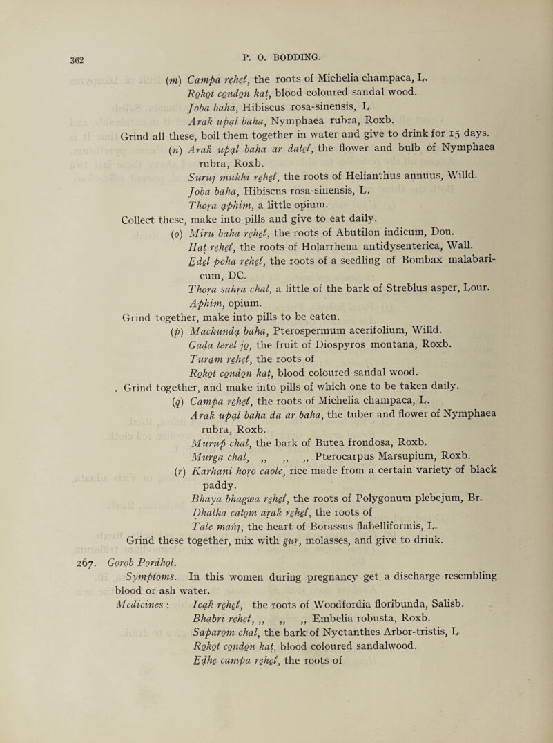 (m) Campa rehei, the roots of Michelia champaca, L. AoM condon kat, blood coloured sandal wood. Joba baha, Hibiscus rosa-sinensis, L. Arak upal baha, Nymphaea rubra, Roxb. Grind all these, boil them together in water and give to drink for 15 days. (n) Arak upal baha ar dated, the flower and bulb of Nymphaea rubra, Roxb. Suruj mukhi rehd, the roots of Helianthus annuus, Willd. Joba baha, Hibiscus rosa-sinensis, L. Thor a aphim, a little opium. Collect these, make into.pills and give to eat daily. (0) Miru baha rehd, the roots of Abutilon indicum, Don. Hat rehd, the roots of Holarrhena antidysenterica, Wall. Edel poha rehd, the roots of a seedling of Bombax malabari- cum, DC. Thor a sahra chal, a little of the bark of Streblus asper, Lour. Aphim, opium. Grind together, make into pills to be eaten. (p) Mackunda baha, Pterospermum acerifolium, Willd. Gada terel jo, the fruit of Diospyros montana, Roxb. Turqm rehd, the roots of Rokot condqn kat, blood coloured sandal wood. . Grind together, and make into pills of which one to be taken daily. (q) Campa rehd, the roots of Michelia champaca, L. Arak upal baha da ar baha, the tuber and flower of Nymphaea rubra, Roxb. Mump chal, the bark of Butea frondosa, Roxb. Murgq chal, „ „ „ Pterocarpus Marsupium, Roxb. (r) Karhani horo caole, rice made from a certain variety of black paddy. Bhaya bhagwa rehd, the roots of Polygonum plebejum, Br. Dhalka catom arak rehd, the roots of Tale mahj, the heart of Borassus flabelliformis, L. Grind these together, mix with gur, molasses, and give to drink. 267. Gorob Pordhol. Symptoms. In this women during pregnancy get a discharge resembling blood or ash water. Medicines : leak rehd, the roots of Woodfordia floribunda, Salisb. Bhabri rehd, ,, ,, ,, Embelia robusta, Roxb. Saparom chal, the bark of Nyctanthes Arbor-tristis, L Rokot condon kat, blood coloured sandalwood. Edhe campa rehei, the roots of