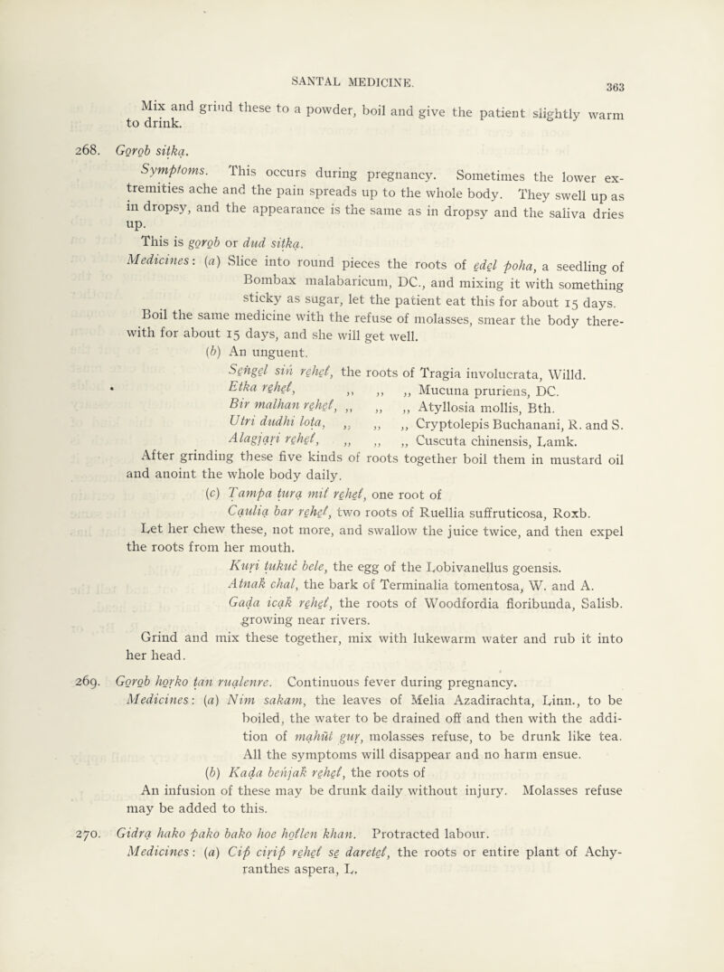 363 Mix and grind these to a powder, boil and to drink. give the patient slightly warm 268. 269. 270. Gorob sitka. Symptoms. This occurs during pregnancy. Sometimes the lower ex¬ tremities ache and the pain spreads up to the whole body. They swell up as in dropsy, and the appearance is the same as in dropsy and the saliva dries up. This is gorob or dud sitka. Medicines: (a) Slice into round pieces the roots of edel poha, a seedling of Bombax malabaricum, DC., and mixing it with something sticky as sugar, let the patient eat this for about 15 days. Boil the same medicine with the refuse of molasses, smear the body there¬ with for about 15 days, and she will get well. (b) An unguent. Sengel sin rehet, the roots of Tragia involucrata, Willd. Etka rehet, ,, ,, ,, Mucuna pruriens, DC. Bir malhan rebel, „ „ „ Atyllosia mollis, Bth. Utri dudhi lota, „ „ „ Cryptolepis Buchanani, R. and S. Alag]ari rehet, ,, ,, „ Cuscuta chinensis, Ramk. After grinding these five kinds of roots together boil them in mustard oil and anoint the whole body daily. (c) Tampa tura mil rehet, one root of Caulia bar rehet, two roots of Ruellia suffruticosa, Roxb. Ret her chew these, not more, and swallow the juice twice, and then expel the roots from her mouth. Kuri tukuc bele, the egg of the Robivanellus goensis. Atnak chal, the bark of Terminalia tomentosa, W. and A. Gada icak rehet, the roots of Woodfordia fioribunda, Salisb. growing near rivers. Grind and mix these together, mix with lukewarm water and rub it into her head. Gorob horko tan rualenre. Continuous fever during pregnancy. Medicines: (a) Nim sakam, the leaves of Melia Azadirachta, Rinn., to be boiled, the water to be drained off and then with the addi¬ tion of mahui gur, molasses refuse, to be drunk like tea. All the symptoms will disappear and no harm ensue. (b) Kada behjak rehet, the roots of An infusion of these may be drunk daily without injury. Molasses refuse may be added to this. Gidra hako pako bako hoe hotlen khan. Protracted labour. Medicines: (a) Cip cirip rehet se daretct, the roots or entire plant of Achy- ranthes aspera, R.