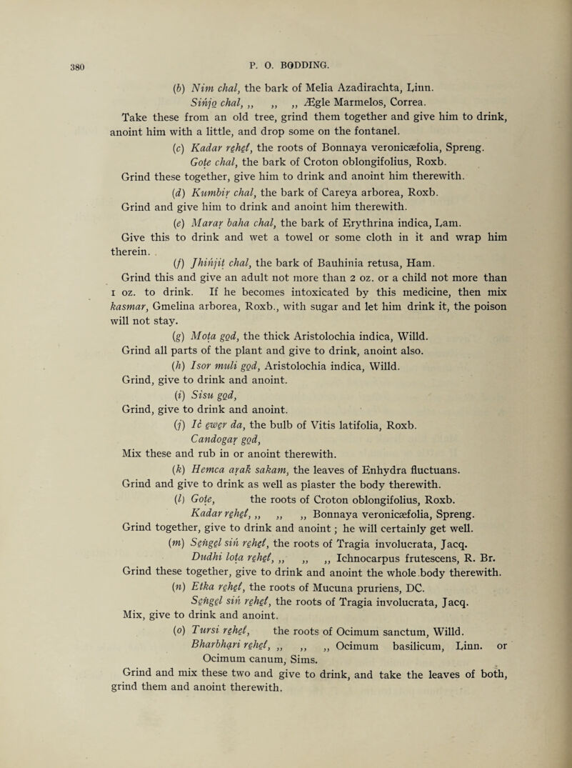 (6) Nim chal, the bark of Melia Azadirachta, Iyinn. Sihjo chal, „ „ „ iEgle Marmelos, Correa. Take these from an old tree, grind them together and give him to drink, anoint him with a little, and drop some on the fontanel. (c) Kadar redid, the roots of Bonnaya veronicsefolia, Spreng. Gote chal, the bark of Croton oblongifolius, Roxb. Grind these together, give him to drink and anoint him therewith. (d) Kumbir chal, the bark of Careya arborea, Roxb. Grind and give him to drink and anoint him therewith. (e) Marar baha chal, the bark of Erythrina indica, Earn. Give this to drink and wet a towel or some cloth in it and wrap him therein. . (/) Jhihjit chal, the bark of Bauhinia retusa, Ham. Grind this and give an adult not more than 2 oz. or a child not more than i oz. to drink. If he becomes intoxicated by this medicine, then mix kasmar, Gmelina arborea, Roxb., with sugar and let him drink it, the poison will not stay. (g) Mota god, the thick Aristolochia indica, Willd. Grind all parts of the plant and give to drink, anoint also. (h) Isor muli god, Aristolochia indica, Willd. Grind, give to drink and anoint. (i) Sisu god, Grind, give to drink and anoint. O') Ic ewer da, the bulb of Vitis latifolia, Roxb. Candogar god, Mix these and rub in or anoint therewith. (k) Hemca arak sakam, the leaves of Enhydra fluctuans. Grind and give to drink as well as piaster the body therewith. (l) Goie, the roots of Croton oblongifolius, Roxb. Kadar rehd, „ ,, „ Bonnaya veronicsefolia, Spreng. Grind together, give to drink and anoint; he will certainly get well. (m) Sengel sin rehd, the roots of Tragia involucrata, Jacq. Dndhi lota rehd, „ „ ,, Ichnocarpus frutescens, R. Br. Grind these together, give to drink and anoint the whole body therewith. (n) Etka rehd, the roots of Mucuna pruriens, DC. Sengel sin rehd, the roots of Tragia involucrata, Jacq. Mix, give to drink and anoint. (o) Tursi rehd, the roots of Ocimum sanctum, Willd. Bharbhari rehd, ,, ,, )} Ocimum basilicum, Einn. or Ocimum canum, Sims. Grind and mix these two and give to drink, and take the leaves of both, grind them and anoint therewith.