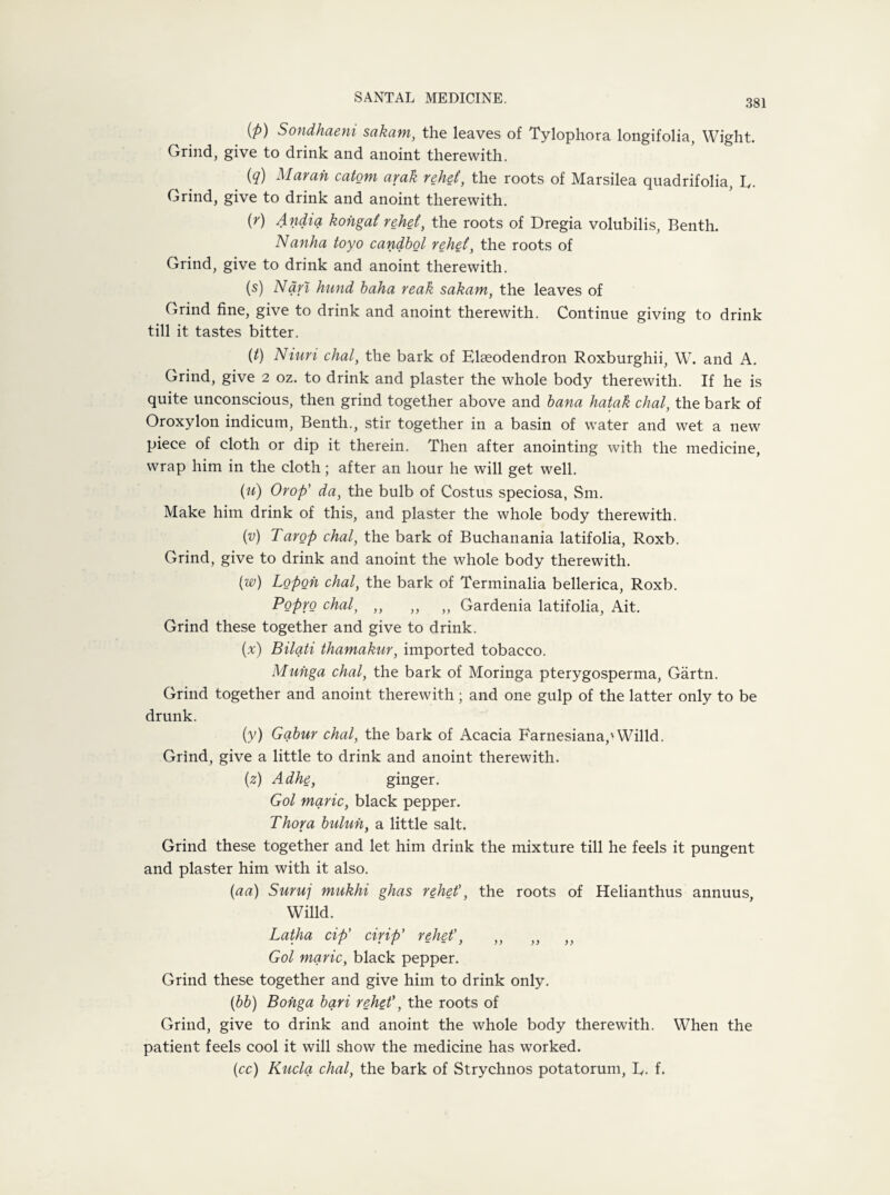 381 (fi) Sondhaeni sakam, the leaves of Tylophora longifolia, Wight. Grind, give to drink and anoint therewith. (q) Marah catom arak rehet, the roots of Marsilea quadrifolia, L. Grind, give to drink and anoint therewith. (r) Andia kohgat rehet, the roots of Dregia volubilis, Benth. Nanha toyo candbol rehet, the roots of Grind, give to drink and anoint therewith. (s) Nan hund baha reak sakam, the leaves of Grind fine, give to drink and anoint therewith. Continue giving to drink till it tastes bitter. {t) Niuri chal, the bark of Elseodendron Roxburghii, W. and A. Grind, give 2 oz. to drink and plaster the whole body therewith. If he is quite unconscious, then grind together above and bana hatak chal, the bark of Oroxylon indicum, Benth., stir together in a basin of water and wet a new piece of cloth or dip it therein. Then after anointing with the medicine, wrap him in the cloth; after an hour he will get well. (u) Orop’ da, the bulb of Costus speciosa, Sm. Make him drink of this, and plaster the whole body therewith. (v) Tarop chal, the bark of Buchanania latifolia, Roxb. Grind, give to drink and anoint the whole body therewith. ('w) Lopoh chal, the bark of Terminalia bellerica, Roxb. Popro chal, ,, „ ,, Gardenia latifolia, Ait. Grind these together and give to drink. (x) Bilati thamakur, imported tobacco. Muhga chal, the bark of Moringa pterygosperma, Gartn. Grind together and anoint therewith; and one gulp of the latter only to be drunk. (y) Gqbur chal, the bark of Acacia Farnesianap Willd. Grind, give a little to drink and anoint therewith. (2) Adhe, ginger. Gol marie, black pepper. Thor a buluh, a little salt. Grind these together and let him drink the mixture till he feels it pungent and plaster him with it also. (aa) Suruj mukhi ghas rehet', the roots of Helianthus annuus, Willd. Latha cip' cirip’ rehet', ,, ,, ,, Gol marie, black pepper. Grind these together and give him to drink only. (bb) Bohga bari rehet', the roots of Grind, give to drink and anoint the whole body therewith. When the patient feels cool it will show the medicine has worked. (cc) Kucla chal, the bark of Strychnos potatorum, L. f.