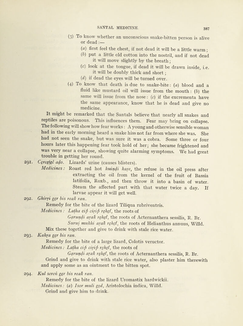 (3) To know whether an unconscious snake-bitten person is alive or dead :— (a) first feel the chest, if not dead it will be a little warm; {b) put a little old cotton into the nostril, and if not dead it will move slightly by the breath; (c) look at the tongue, if dead it will be drawn inside, i.e. it will be doubly thick and short; {d) if dead the eyes will be turned over. (4) To know that death is due to snake-bite: (a) blood and a fluid like mustard oil will issue from the mouth : (b) the same will issue from the nose: (c) if the excrementa have the same appearance, know that he is dead and give no medicine. It might be remarked that the Santals believe that nearly all snakes and reptiles are poisonous. This influences them. Fear may bring on collapse. The following will show how fear works : A young and otherwise sensible woman had in the early morning heard a snake hiss not far from where she was. She had not seen the snake, but was sure it was a cobra. Some three or four hours later this happening fear took hold of her; she became frightened and was very near a collapse, showing quite alarming symptoms. We had great trouble in getting her round. 291. Cercetec ado. Lizards’ urine (causes blisters). Medicines: Roast red hot kuindi kare, the refuse in the oil press after extracting the oil from the kernel of the fruit of Bassia latifolia, Roxb., and then throw it into a basin of water. Steam the affected part with that water twice a day. If larvae appear it will get well. 292. Ghirri ger bis reak ran. Remedy for the bite of the lizard Tiliqua rubriventris. Medicines : Latha cift drift relief, the roots of Garundi arak relief, the roots of Acternanthera sessilis, R. Br. Suruj mukhi arak relief, the roots of Helianthus annuus, Willd. Mix these together and give to drink with stale rice water. 293. Kakra ger bis ran. Remedy for the bite of a large lizard, Colotis veructor. Medicines: Latha cift drift rehef, the roots of Garundi arak rehef, the roots of Acternanthera sessilis, R. Br. Grind and give to drink with stale rice water, also plaster him therewith and apply some as an ointment to the bitten spot. 294. Kul sereh ger bis reak ran. Remedy for the bite of the lizard Uiomastix hardwickii. Medicines: (a) Isor muli god, Aristolochia indica, Willd. Grind and give him to drink.