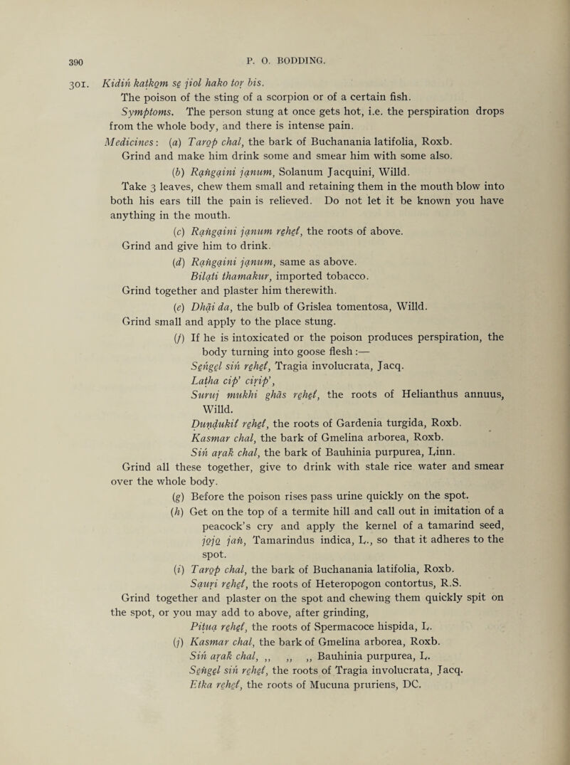 301. Kidin katkom se jiol hako tor bis. The poison of the sting of a scorpion or of a certain fish. Symptoms. The person stung at once gets hot, i.e. the perspiration drops from the whole body, and there is intense pain. Medicines : (a) Tarop chat, the bark of Buchanania latifolia, Roxb. Grind and make him drink some and smear him with some also. (b) Rangaini janum, Solanum Jacquini, Willd. Take 3 leaves, chew them small and retaining them in the mouth blow into both his ears till the pain is relieved. Do not let it be known you have anything in the mouth. (1c) Rangaini janum relief, the roots of above. Grind and give him to drink. (d) Rangaini janum, same as above. Bilati thamakur, imported tobacco. Grind together and plaster him therewith. (e) Dhai da, the bulb of Grislea tomentosa, Willd. Grind small and apply to the place stung. (/) If he is intoxicated or the poison produces perspiration, the body turning into goose flesh :— Sengel sin relief, Tragia involucrata, Jacq. Latha cip’ cirip', Suruj mukhi ghds rehef, the roots of Helianthus annuus, Willd. Dundukif rehef, the roots of Gardenia turgida, Roxb. Kasmar chal, the bark of Gmelina arborea, Roxb. Sin araft chal, the bark of Bauhinia purpurea, Rinn. Grind all these together, give to drink with stale rice water and smear over the whole body. (g) Before the poison rises pass urine quickly on the spot. (h) Get on the top of a termite hill and call out in imitation of a peacock’s cry and apply the kernel of a tamarind seed, jojo jah, Tamarindus indica, R., so that it adheres to the spot. (i) Tarop chal, the bark of Buchanania latifolia, Roxb. Sauri rehef, the roots of Heteropogon contortus, R.S. Grind together and plaster on the spot and chewing them quickly spit on the spot, or you may add to above, after grinding, Pitua rehef, the roots of Spermacoce hispida, R. (j) Kasmar chal, the bark of Gmelina arborea, Roxb. Sin arak chal, ,, ,, ,, Bauhinia purpurea, R. Sengel sin rehef, the roots of Tragia involucrata, Jacq. Etka rehef, the roots of Mucuna pruriens, DC.