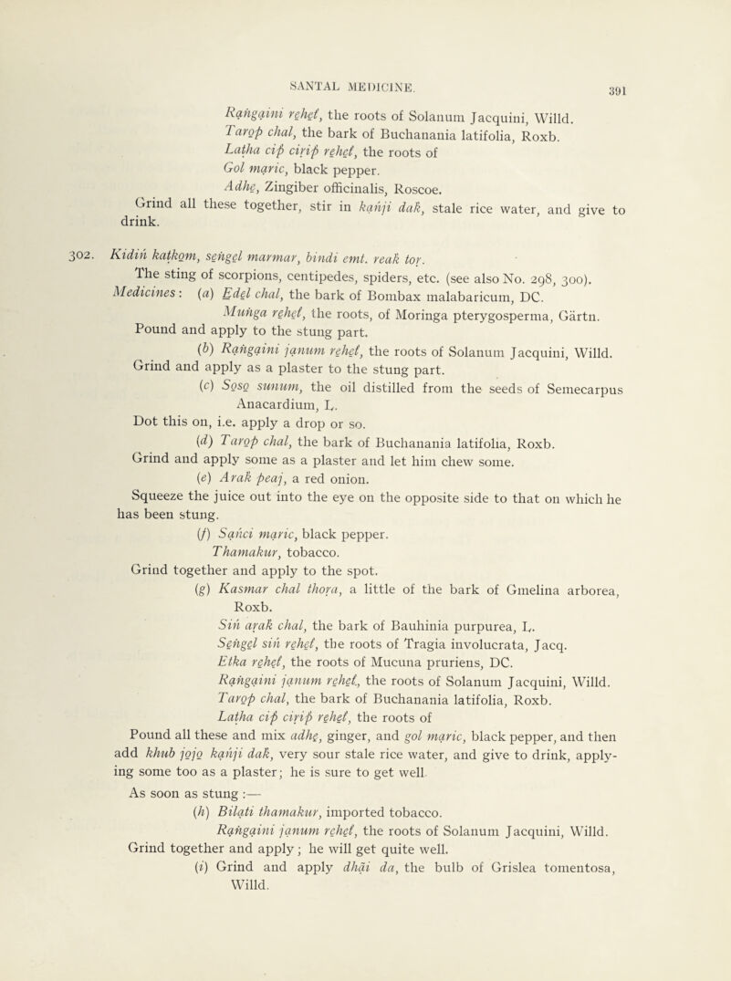 391 Rangaini rehet, the roots of Solatium Jacquini, Willcl. Tarop chal, the bark of Buchanania latifolia, Roxb. Latha tip drip relict, the roots of Gol marie, black pepper. Adhe, Zingiber officinalis, Roscoe. Grind all these together, stir in kah]i dak, stale rice water, and give to drink. 302. Kidih katkom, sengel marmar, bindi emt. reak tor. The sting of scorpions, centipedes, spiders, etc. (see also No. 298, 300). Medicines: (a) Edel chal, the bark of Bombax malabaricum, DC. Muhga rehet, the roots, of Moringa pterygosperma, Gartn. Pound and apply to the stung part. (b) Rangaini janum rehet, the roots of Solanum Jacquini, Willd. Grind and apply as a plaster to the stung part. ('c) Soso sunum, the oil distilled from the seeds of Semecarpus Anacardium, L,. Dot this on, i.e. apply a drop or so. (d) Tarop chal, the bark of Buchanania latifolia, Roxb. Grind and apply some as a plaster and let him chew some. {e) Arak peaj, a red onion. Squeeze the juice out into the eye on the opposite side to that on which he has been stung. (/) Sand marie, black pepper. Thamakur, tobacco. Grind together and apply to the spot. (g) Kasmar chal thora, a little of the bark of Gmelina arborea, Roxb. Sin arak chal, the bark of Bauhinia purpurea, R. Sengel sin rehet, the roots of Tragia involucrata, Jacq. Etka rehet, the roots of Mucuna pruriens, DC. Rangaini janum rehet, the roots of Solanum Jacquini, Willd. Tarop chal, the bark of Buchanania latifolia, Roxb. Latha tip cirip rehet, the roots of Pound all these and mix adhe, ginger, and gol marie, black pepper, and then add khub jojo kahji dak, very sour stale rice water, and give to drink, apply¬ ing some too as a plaster; he is sure to get well. As soon as stung :— (h) Bilati thamakur, imported tobacco. Rangaini janum rehet, the roots of Solanum Jacquini, Willd. Grind together and apply; he will get quite well. (i) Grind and apply dhai da, the bulb of Grislea tomentosa, Willd.