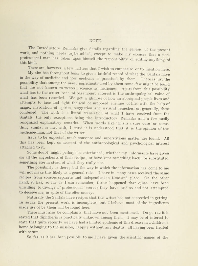 NOTE. The Introductory Remarks give details regarding the genesis of the present work, and nothing needs to. be added, except to make my excuses that a non¬ professional man has taken upon himself the responsibility of editing anything of this kind. There are, however, a few matters that I wish to emphasize or to mention here. My aim has throughout been to give a faithful record of what the Santals have in the way of medicine and how medicine is practised by them. There is just the possibility that among the many ingredients used by them some few might be found that are not known to western science as medicines. Apart from this possibility what has to the writer been of paramount interest is the anthropological value of what has been recorded. We get a glimpse of how an aboriginal people lives and attempts to face and fight the real or supposed enemies of life, with the help of magic, invocation of spirits, suggestion and natural remedies, or, generally, these combined. The work is a literal translation of what I have received from the Santals, the only exceptions being the Introductory Remarks and a few easily recognized explanatory remarks. When words like ‘ this is a sure cure’ or some¬ thing similar is met with, I trust it is understood that it is the opinion of the medicine-man, not that of the v/riter. As is to be expected, much nonsense and superstitious matter are found. All this has been kept on account of the anthropological and psychological interest attached to it. ' Some doubt might perhaps be entertained, whether my informants have given me all the ingredients of their recipes, or have kept something back, or substituted something else in stead of what they really use. The possibility is there; but the way in which the information has come to me will not make this likely as a general rule. I have in many cases received the same recipes from sources separate and independent in time and place. On the other hand, it has, so far as I can remember, thrice happened that ojhas have been unwilling to divulge a f professional ’ secret; they have said so and not attempted to deceive me, in spite of the offer money. Naturally the Santals have recipes that the writer has not succeeded in getting. In so far the present work is incomplete; but I believe most of the ingredients made use of by them will be found here. There must also be complaints that have not been mentioned. On p. 142 it is stated that diphtheria is practically unknown among them ; it may be of interest to state that quite recently we have had a limited epidemic of this disease in a children’s home belonging to the mission, happily without any deaths, all having been treated with serum.