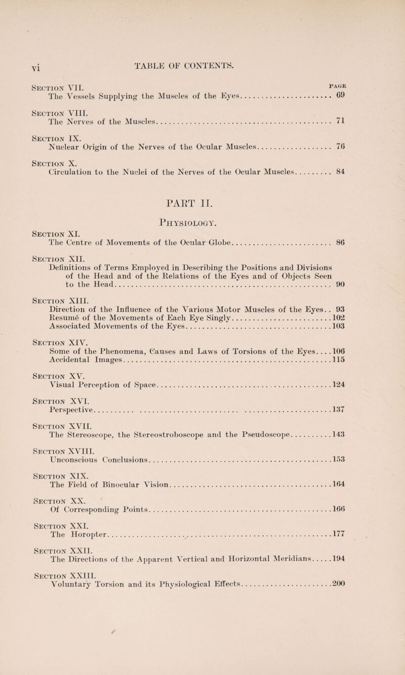 Section VII. page The Vessels Supplying the Muscles of the Eyes. 69 Section VIII. The Nerves of the Muscles. 71 Section IX. Nuclear Origin of the Nerves of the Ocular Muscles. 76 Section X. Circulation to the Nuclei of the Nerves of the Ocular Muscles. 84 PART II. Physiology. Section XI. The Centre of Movements of the Ocular Globe. 86 Section XII. Definitions of Terms Employed in Describing the Positions and Divisions of the Head and of the Relations of the Eyes and of Objects Seen to the Head. 90 Section XIII. Direction of the Influence of the Various Motor Muscles of the Eyes. . 93 Resume of the Movements of Each Eye Singly.102 Associated Movements of the Eyes.103 Section XIV. Some of the Phenomena, Causes and Laws of Torsions of the Eyes. .. .106 Accidental Images.115 Section XV. Visual Perception of Space. 124 Section XVI. Perspective.137 Section XVII. The Stereoscope, the Stereostroboscope and the Pseudoscope.143 Section XVIII. Unconscious Conclusions.153 Section XIX. The Field of Binocular Vision.164 Section XX. Of Corresponding Points.166 Section XXI. The Horopter.177 Section XXII. The Directions of the Apparent Vertical and Horizontal Meridians.194 Section XXIII. Voluntary Torsion and its Physiological Effects.200