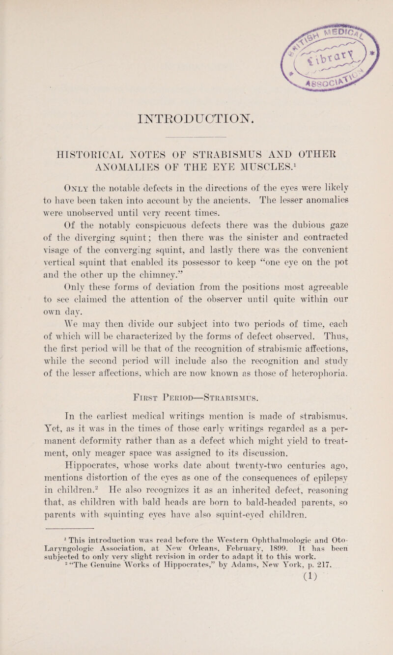 INTRODUCTION* HISTORICAL NOTES OF STRABISMUS AND OTHER ANOMALIES OF THE EYE MUSCLES.1 Only the notable defects in the directions of the eyes were likely to have been taken into account by the ancients. The lesser anomalies were unobserved until very recent times. Of the notably conspicuous defects there was the dubious gaze of the diverging squint; then there was the sinister and contracted visage of the converging squint, and lastly there was the convenient vertical squint that enabled its possessor to keep “one eye on the pot and the other up the chimney.” Only these forms of deviation from the positions most agreeable to see claimed the attention of the observer until quite within our own day. We may then divide our subject into two periods of time, each of which will be characterized by the forms of defect observed. Thus, the first period will be that of the recognition of strabismic affections, while the second period will include also the recognition and study of the lesser affections, which are now known as those of heterophoria. First Period—Strabismus. In the earliest medical writings mention is made of strabismus. Yet, as it was in the times of those early writings regarded as a per¬ manent deformity rather than as a defect which might yield to treat¬ ment, only meager space was assigned to its discussion. Hippocrates, whose works date about twenty-two centuries ago, mentions distortion of the eyes as one of the consequences of epilepsy in children.2 He also recognizes it as an inherited defect, reasoning that, as children with bald heads are born to bald-headed parents, so parents with squinting eyes have also squint-eyed children. 1 This introduction was read before the Western Ophthalmologic and Oto- Laryngologic Association, at New Orleans, February, 1899. It has been subjected to only very slight revision in order to adapt it to this work. 2 “The Genuine Works of Hippocrates,” by Adams, New York, p. 217.