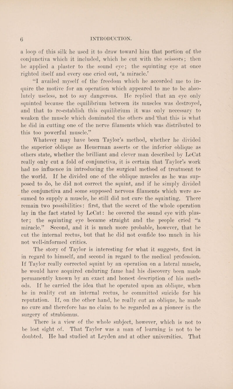 a loop of this silk he used it to draw toward him that portion of the conjunctiva which it included, which he cut with the scissors; then he applied a plaster to the sound eye; the squinting eye at once righted itself and every one cried out, ‘a miracle/ “I availed myself of the freedom which he accorded me to in¬ quire the motive for an operation which appeared to me to be abso¬ lutely useless, not to say dangerous. He replied that an eye only squinted because the equilibrium between its muscles was destroyed, and that to re-establish this equilibrium it was only necessary to weaken the muscle which dominated the others and 'that this is what he did in cutting one of the nerve filaments which was distributed to this too powerful muscle.” Whatever may have been Taylor’s method, whether he divided the superior oblique as Heuerman asserts or the inferior oblique as others state, whether the brilliant and clever man described by LeCat really only cut a fold of conjunctiva, it is certain that Taylor’s work had no influence in introducing the surgical method of treatment to the world. If he divided one of the oblique muscles as he was sup¬ posed to do, he did not correct the squint, and if he simply divided the conjunctiva and some supposed nervous filaments which were as¬ sumed to supply a muscle, he still did not cure the squinting. There remain two possibilities: first, that the secret of the whole operation lay in the fact stated by LeCat: he covered the sound eye with plas¬ ter; the squinting eye became straight and the people cried ua miracle.” Second, and it is much more probable, however, that he cut the internal rectus, but that he did not confide too much in his not well-informed critics. The story of Taylor is interesting for what it suggests, first in in regard to himself, and second in regard to the medical profession. If Taylor really corrected squint by an operation on a lateral muscle, he would have acquired enduring fame had his discovery been made permanently known by an exact and honest description of his meth¬ ods. If he carried the idea that he operated upon an oblique, when he in reality cut an internal rectus, he committed suicide for his reputation. If, on the other hand, he really cat an oblique, he made no cure and therefore has no claim to be regarded as a pioneer in the surgery of strabismus. There is a viewT of the whole subject, however, which is not to be lost sight of. That Taylor was a man of learning is not to be doubted. He had studied at Leyden and at other universities. That