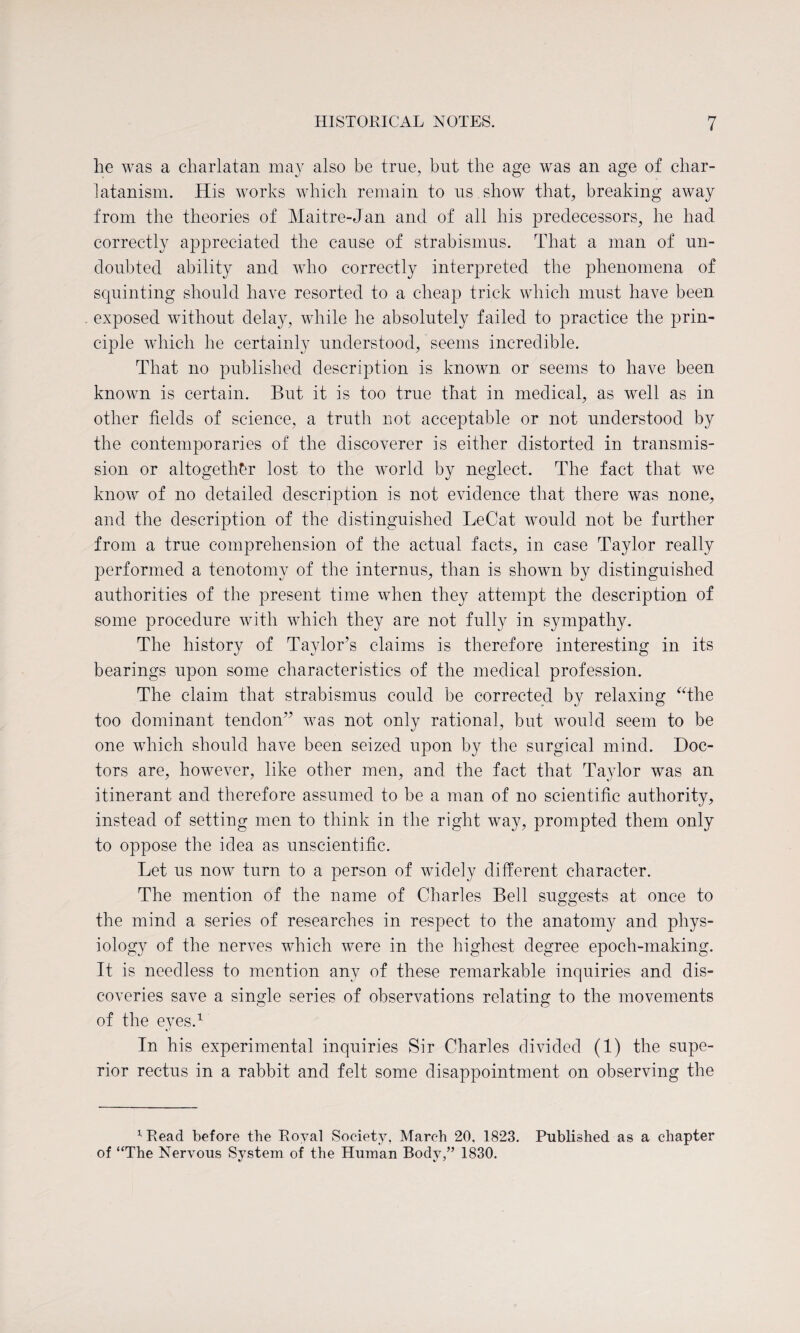 he was a charlatan may also be true, but the age was an age of char¬ latanism. His works which remain to ns show that, breaking away from the theories of Maitre-Jan and of all his predecessors, he had correctly appreciated the cause of strabismus. That a man of un¬ doubted ability and who correctly interpreted the phenomena of squinting should have resorted to a cheap trick which must have been exposed without delay, while he absolutely failed to practice the prin¬ ciple which he certainly understood, seems incredible. That no published description is known or seems to have been known is certain. But it is too true that in medical, as well as in other fields of science, a truth not acceptable or not understood by the contemporaries of the discoverer is either distorted in transmis¬ sion or altogether lost to the world by neglect. The fact that we know of no detailed description is not evidence that there was none, and the description of the distinguished LeCat would not be further from a true comprehension of the actual facts, in case Taylor really performed a tenotomy of the internus, than is shown by distinguished authorities of the present time when they attempt the description of some procedure with which they are not fully in sympathy. The history of Taylor’s claims is therefore interesting in its bearings upon some characteristics of the medical profession. The claim that strabismus could be corrected by relaxing “the too dominant tendon” was not only rational, but would seem to be one which should have been seized upon by the surgical mind. Doc¬ tors are, however, like other men, and the fact that Taylor was an itinerant and therefore assumed to be a man of no scientific authority, instead of setting men to think in the right way, prompted them only to oppose the idea as unscientific. Let us now turn to a person of widely different character. The mention of the name of Charles Bell suggests at once to the mind a series of researches in respect to the anatomy and phys¬ iology of the nerves which were in the highest degree epoch-making. It is needless to mention any of these remarkable inquiries and dis¬ coveries save a single series of observations relating to the movements of the eyes.1 In his experimental inquiries Sir Charles divided (1) the supe¬ rior rectus in a rabbit and felt some disappointment on observing the x Read before the Royal Society, March 20. 1823. Published as a chapter of “The Nervous System of the Human Body,” 1830.